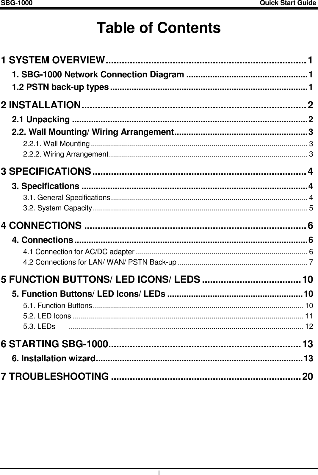 SBG-1000                                                                                                                            Quick Start Guide    I Table of Contents  1 SYSTEM OVERVIEW ........................................................................... 1 1. SBG-1000 Network Connection Diagram ................................................... 1 1.2 PSTN back-up types ................................................................................... 1 2 INSTALLATION .................................................................................... 2 2.1 Unpacking ................................................................................................... 2 2.2. Wall Mounting/ Wiring Arrangement ........................................................ 3 2.2.1. Wall Mounting ............................................................................................................ 3 2.2.2. Wiring Arrangement ................................................................................................... 3 3 SPECIFICATIONS ................................................................................ 4 3. Specifications ............................................................................................... 4 3.1. General Specifications .................................................................................................. 4 3.2. System Capacity ........................................................................................................... 5 4 CONNECTIONS ................................................................................... 6 4. Connections .................................................................................................. 6 4.1 Connection for AC/DC adapter ...................................................................................... 6 4.2 Connections for LAN/ WAN/ PSTN Back-up ................................................................. 7 5 FUNCTION BUTTONS/ LED ICONS/ LEDS ..................................... 10 5. Function Buttons/ LED Icons/ LEDs ......................................................... 10 5.1. Function Buttons ......................................................................................................... 10 5.2. LED Icons ................................................................................................................... 11 5.3. LEDs   ..................................................................................................................... 12 6 STARTING SBG-1000 ........................................................................ 13 6. Installation wizard ....................................................................................... 13 7 TROUBLESHOOTING ....................................................................... 20  