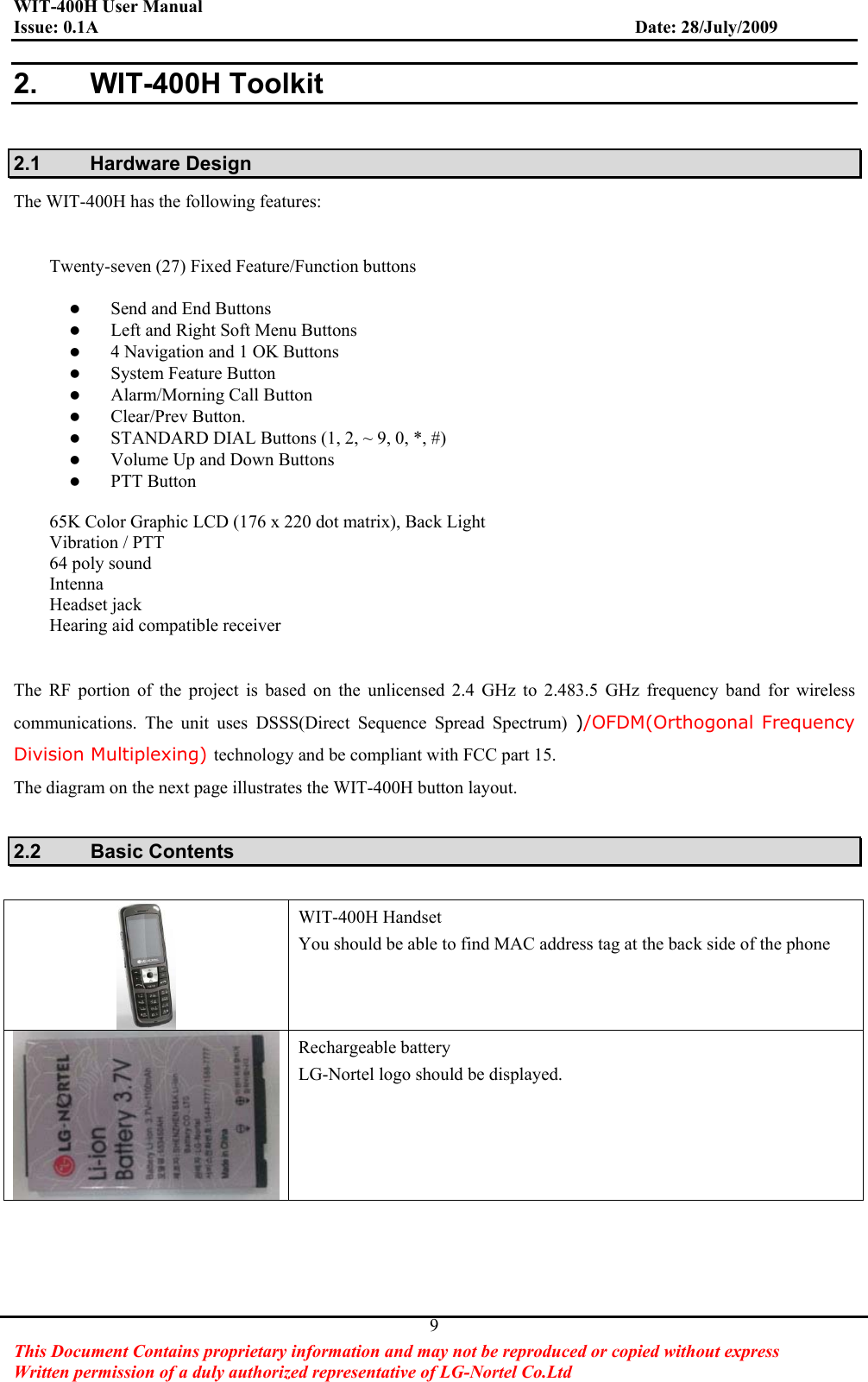 WIT-400H User Manual Issue: 0.1A                         Date: 28/July/2009This Document Contains proprietary information and may not be reproduced or copied without express   Written permission of a duly authorized representative of LG-Nortel Co.Ltd 92. WIT-400H Toolkit 2.1 Hardware Design The WIT-400H has the following features:   Twenty-seven (27) Fixed Feature/Function buttons zSend and End Buttons   zLeft and Right Soft Menu Buttons z4 Navigation and 1 OK Buttons zSystem Feature Button zAlarm/Morning Call Button zClear/Prev Button. zSTANDARD DIAL Buttons (1, 2, ~ 9, 0, *, #) zVolume Up and Down Buttons zPTT Button 65K Color Graphic LCD (176 x 220 dot matrix), Back Light Vibration / PTT 64 poly sound Intenna Headset jack Hearing aid compatible receiver The RF portion of the project is based on the unlicensed 2.4 GHz to 2.483.5 GHz frequency band for wireless communications. The unit uses DSSS(Direct Sequence Spread Spectrum) )/OFDM(Orthogonal Frequency Division Multiplexing) technology and be compliant with FCC part 15. The diagram on the next page illustrates the WIT-400H button layout. 2.2 Basic Contents WIT-400H Handset You should be able to find MAC address tag at the back side of the phone Rechargeable battery LG-Nortel logo should be displayed. 