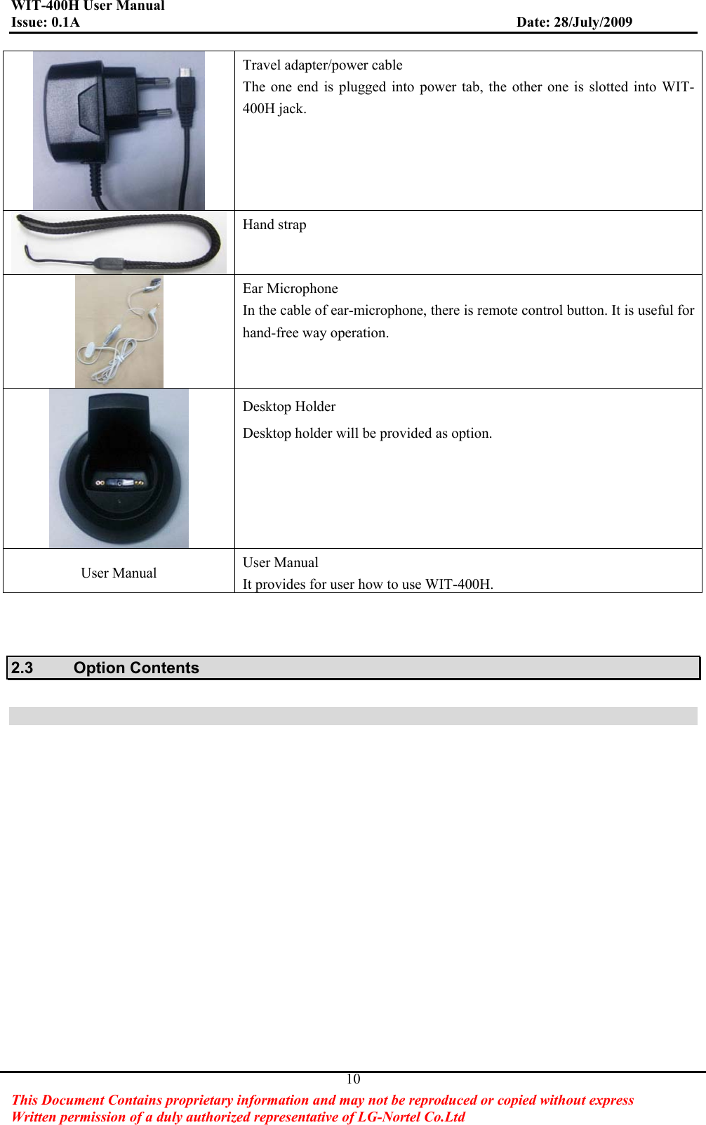 WIT-400H User Manual Issue: 0.1A                         Date: 28/July/2009This Document Contains proprietary information and may not be reproduced or copied without express   Written permission of a duly authorized representative of LG-Nortel Co.Ltd 10Travel adapter/power cable The one end is plugged into power tab, the other one is slotted into WIT-400H jack. Hand strap Ear Microphone In the cable of ear-microphone, there is remote control button. It is useful for hand-free way operation. Desktop Holder Desktop holder will be provided as option. User Manual  User Manual It provides for user how to use WIT-400H. 2.3 Option Contents 