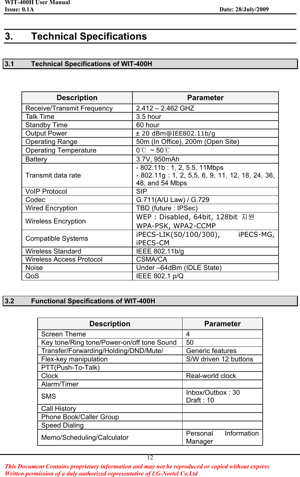 WIT-400H User Manual Issue: 0.1A                         Date: 28/July/2009This Document Contains proprietary information and may not be reproduced or copied without express   Written permission of a duly authorized representative of LG-Nortel Co.Ltd 123. Technical Specifications 3.1  Technical Specifications of WIT-400H Description ParameterReceive/Transmit Frequency  2.412 – 2.462 GHZ Talk Time  3.5 hour Standby Time  60 hour Output Power                                    ± 20 dBm@IEE802.11b/gOperating Range  50m (In Office), 200m (Open Site)Operating Temperature  0ଇٻ~ 50ଇBattery 3.7V, 950mAhTransmit data rate - 802.11b : 1, 2, 5.5, 11Mbps - 802.11g : 1, 2, 5,5, 6, 9, 11, 12, 18, 24, 36, 48, and 54 Mbps VoIP Protocol  SIPCodec G.711(A/U Law) / G.729 Wired Encryption    TBD (future : IPSec) Wireless Encryption  WEP : Disabled, 64bit, 128bit  㫴㠄WPA-PSK, WPA2-CCMP Compatible Systems  iPECS-LIK(50/100/300), iPECS-MG, iPECS-CM Wireless Standard  IEEE 802.11b/g Wireless Access Protocol  CSMA/CA Noise Under –64dBm (IDLE State) QoS IEEE 802.1 p/Q 3.2  Functional Specifications of WIT-400H Description ParameterScreen Theme  4   Key tone/Ring tone/Power-on/off tone Sound 50   Transfer/Forwarding/Holding/DND/Mute/ Generic features Flex-key manipulation  S/W driven 12 buttons PTT(Push-To-Talk)Clock Real-world clockAlarm/TimerSMS Inbox/Outbox : 30 Draft : 10 Call History Phone Book/Caller Group Speed Dialing Memo/Scheduling/Calculator  Personal Information Manager