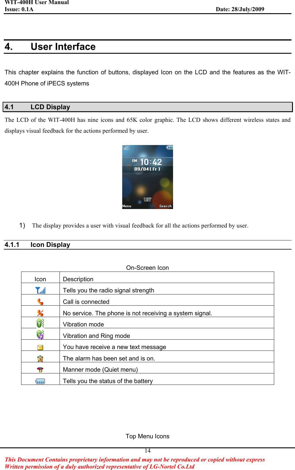 WIT-400H User Manual Issue: 0.1A                         Date: 28/July/2009This Document Contains proprietary information and may not be reproduced or copied without express   Written permission of a duly authorized representative of LG-Nortel Co.Ltd 144. User Interface This chapter explains the function of buttons, displayed Icon on the LCD and the features as the WIT-400H Phone of iPECS systems 4.1 LCD Display The LCD of the WIT-400H has nine icons and 65K color graphic. The LCD shows different wireless states and displays visual feedback for the actions performed by user. 1) The display provides a user with visual feedback for all the actions performed by user. 4.1.1 Icon Display On-Screen Icon Icon Description Tells you the radio signal strength   Call is connected No service. The phone is not receiving a system signal. Vibration mode Vibration and Ring mode You have receive a new text message The alarm has been set and is on.   Manner mode (Quiet menu) Tells you the status of the battery Top Menu Icons 