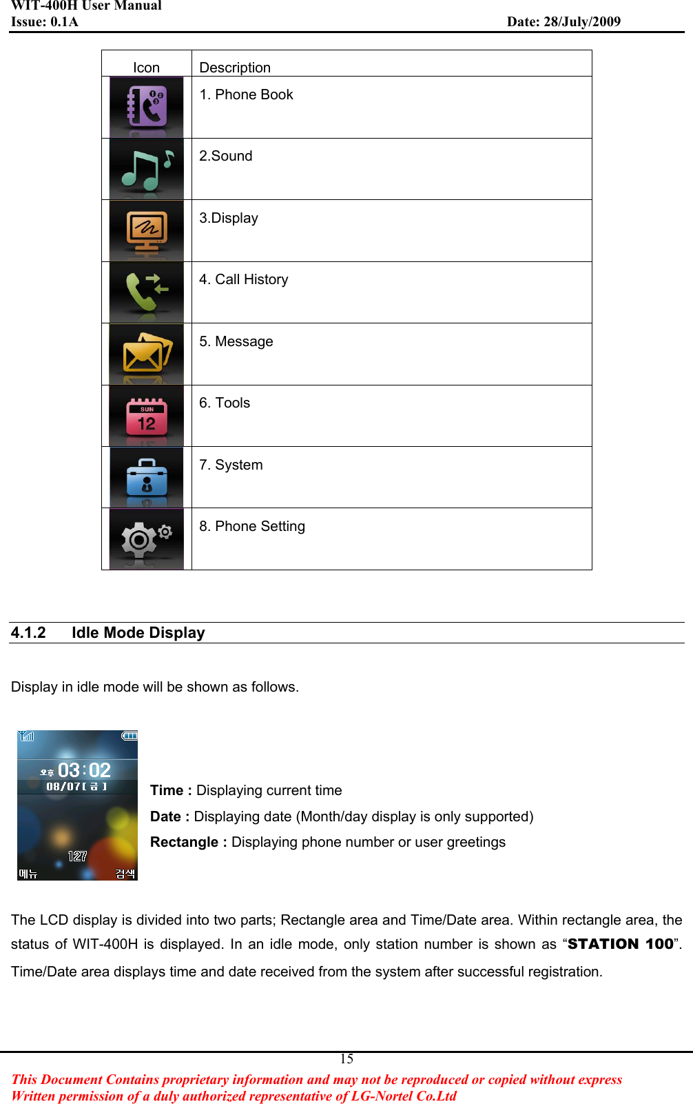 WIT-400H User Manual Issue: 0.1A                         Date: 28/July/2009This Document Contains proprietary information and may not be reproduced or copied without express   Written permission of a duly authorized representative of LG-Nortel Co.Ltd 15Icon Description 1. Phone Book 2.Sound3.Display 4. Call History 5. Message 6. Tools 7. System 8. Phone Setting 4.1.2  Idle Mode Display Display in idle mode will be shown as follows. Time : Displaying current time   Date : Displaying date (Month/day display is only supported) Rectangle : Displaying phone number or user greetings The LCD display is divided into two parts; Rectangle area and Time/Date area. Within rectangle area, the status of WIT-400H is displayed. In an idle mode, only station number is shown as “STATION 100”.Time/Date area displays time and date received from the system after successful registration. 