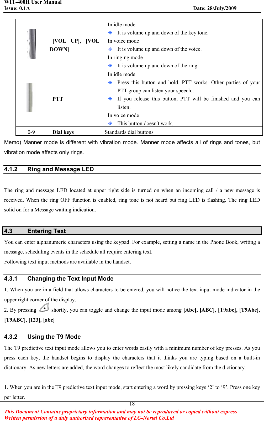 WIT-400H User Manual Issue: 0.1A                         Date: 28/July/2009This Document Contains proprietary information and may not be reproduced or copied without express   Written permission of a duly authorized representative of LG-Nortel Co.Ltd 18 [VOL  UP],  [VOL DOWN] In idle mode   It is volume up and down of the key tone. In voice mode It is volume up and down of the voice. In ringing mode It is volume up and down of the ring.  PTT In idle mode   Press this button and hold, PTT works. Other parties of your PTT group can listen your speech.. If you release this button, PTT will be finished and you can listen. In voice mode This button doesn’t work. 0-9   Dial keys  Standards dial buttons Memo) Manner mode is different with vibration mode. Manner mode affects all of rings and tones, but vibration mode affects only rings. 4.1.2  Ring and Message LED The ring and message LED located at upper right side is turned on when an incoming call / a new message is received. When the ring OFF function is enabled, ring tone is not heard but ring LED is flashing. The ring LED solid on for a Message waiting indication. 4.3 Entering Text You can enter alphanumeric characters using the keypad. For example, setting a name in the Phone Book, writing a message, scheduling events in the schedule all require entering text. Following text input methods are available in the handset. 4.3.1  Changing the Text Input Mode 1. When you are in a field that allows characters to be entered, you will notice the text input mode indicator in the upper right corner of the display. 2. By pressing    shortly, you can toggle and change the input mode among [Abc], [ABC], [T9abc], [T9Abc], [T9ABC], [123],[abc]4.3.2  Using the T9 Mode The T9 predictive text input mode allows you to enter words easily with a minimum number of key presses. As you press each key, the handset begins to display the characters that it thinks you are typing based on a built-in dictionary. As new letters are added, the word changes to reflect the most likely candidate from the dictionary. 1. When you are in the T9 predictive text input mode, start entering a word by pressing keys ‘2’ to ‘9’. Press one key per letter. 