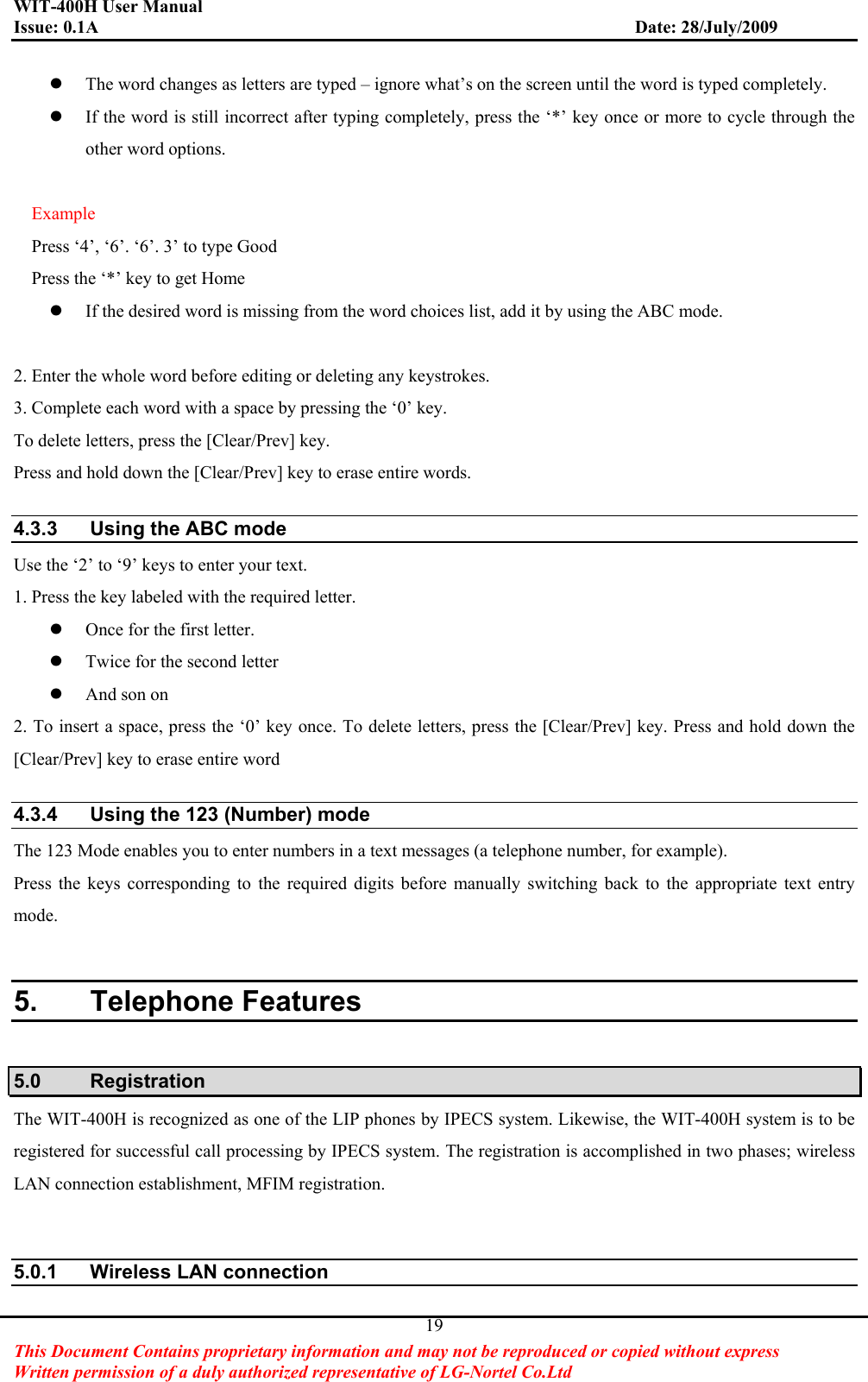 WIT-400H User Manual Issue: 0.1A                         Date: 28/July/2009This Document Contains proprietary information and may not be reproduced or copied without express   Written permission of a duly authorized representative of LG-Nortel Co.Ltd 19zThe word changes as letters are typed – ignore what’s on the screen until the word is typed completely. zIf the word is still incorrect after typing completely, press the ‘*’ key once or more to cycle through the other word options. Example Press ‘4’, ‘6’. ‘6’. 3’ to type Good Press the ‘*’ key to get Home zIf the desired word is missing from the word choices list, add it by using the ABC mode. 2. Enter the whole word before editing or deleting any keystrokes. 3. Complete each word with a space by pressing the ‘0’ key. To delete letters, press the [Clear/Prev] key. Press and hold down the [Clear/Prev] key to erase entire words. 4.3.3  Using the ABC mode Use the ‘2’ to ‘9’ keys to enter your text. 1. Press the key labeled with the required letter. zOnce for the first letter. zTwice for the second letter zAnd son on 2. To insert a space, press the ‘0’ key once. To delete letters, press the [Clear/Prev] key. Press and hold down the [Clear/Prev] key to erase entire word 4.3.4  Using the 123 (Number) mode The 123 Mode enables you to enter numbers in a text messages (a telephone number, for example). Press the keys corresponding to the required digits before manually switching back to the appropriate text entry mode. 5. Telephone Features 5.0 Registration The WIT-400H is recognized as one of the LIP phones by IPECS system. Likewise, the WIT-400H system is to be registered for successful call processing by IPECS system. The registration is accomplished in two phases; wireless LAN connection establishment, MFIM registration.   5.0.1  Wireless LAN connection 