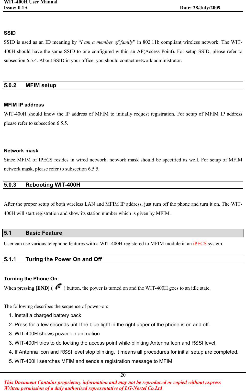 WIT-400H User Manual Issue: 0.1A                         Date: 28/July/2009This Document Contains proprietary information and may not be reproduced or copied without express   Written permission of a duly authorized representative of LG-Nortel Co.Ltd 20SSIDSSID is used as an ID meaning by “I am a member of family” in 802.11b compliant wireless network. The WIT-400H should have the same SSID to one configured within an AP(Access Point). For setup SSID, please refer to subsection 6.5.4. About SSID in your office, you should contact network administrator.   5.0.2 MFIM setup MFIM IP address   WIT-400H should know the IP address of MFIM to initially request registration. For setup of MFIM IP address please refer to subsection 6.5.5. Network mask Since MFIM of IPECS resides in wired network, network mask should be specified as well. For setup of MFIM network mask, please refer to subsection 6.5.5. 5.0.3 Rebooting WIT-400H After the proper setup of both wireless LAN and MFIM IP address, just turn off the phone and turn it on. The WIT-400H will start registration and show its station number which is given by MFIM. 5.1 Basic Feature User can use various telephone features with a WIT-400H registered to MFIM module in an iPECS system. 5.1.1  Turing the Power On and Off Turning the Phone On When pressing [END] ( ) button, the power is turned on and the WIT-400H goes to an idle state. The following describes the sequence of power-on: 1. Install a charged battery pack   2. Press for a few seconds until the blue light in the right upper of the phone is on and off. 3. WIT-400H shows power-on animation 3. WIT-400H tries to do locking the access point while blinking Antenna Icon and RSSI level. 4. If Antenna Icon and RSSI level stop blinking, it means all procedures for initial setup are completed. 5. WIT-400H searches MFIM and sends a registration message to MFIM. 