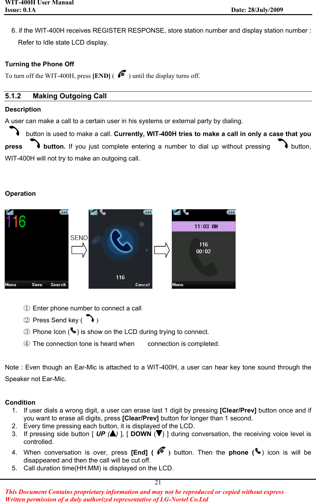 WIT-400H User Manual Issue: 0.1A                         Date: 28/July/2009This Document Contains proprietary information and may not be reproduced or copied without express   Written permission of a duly authorized representative of LG-Nortel Co.Ltd 216. if the WIT-400H receives REGISTER RESPONSE, store station number and display station number :       Refer to Idle state LCD display. Turning the Phone Off To turn off the WIT-400H, press [END] ( ) until the display turns off.   5.1.2  Making Outgoing Call   Description A user can make a call to a certain user in his systems or external party by dialing.     button is used to make a call. Currently, WIT-400H tries to make a call in only a case that you press button. If you just complete entering a number to dial up without pressing  button,WIT-400H will not try to make an outgoing call. Operation ཛGEnter phone number to connect a call ཛྷGPress Send key ( )ཝGPhone Icon ( ) is show on the LCD during trying to connect. ཞGThe connection tone is heard when        connection is completed. Note : Even though an Ear-Mic is attached to a WIT-400H, a user can hear key tone sound through the Speaker not Ear-Mic. Condition1.  If user dials a wrong digit, a user can erase last 1 digit by pressing [Clear/Prev] button once and if you want to erase all digits, press [Clear/Prev] button for longer than 1 second. 2.  Every time pressing each button, it is displayed of the LCD.   3.  If pressing side button [ UP ( )], [ DOWN ( ) ] during conversation, the receiving voice level is controlled. 4.  When conversation is over, press [End] ( ) button. Then the phone ( ) icon is will be disappeared and then the call will be cut off. 5.  Call duration time(HH:MM) is displayed on the LCD. zlukG