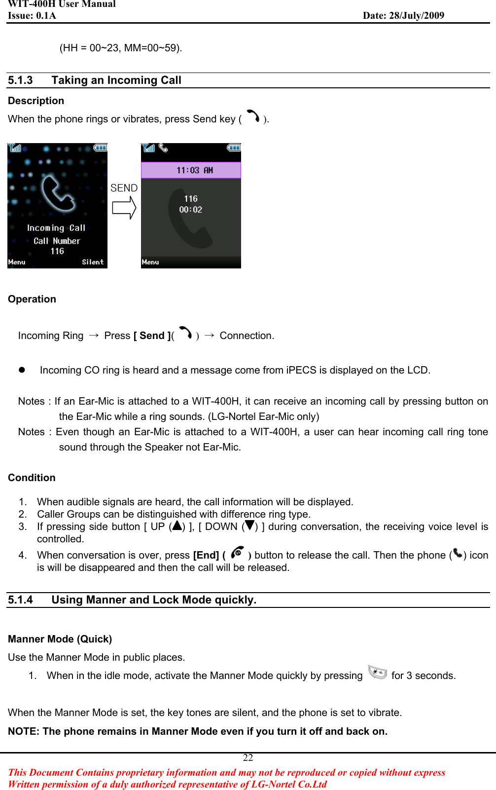 WIT-400H User Manual Issue: 0.1A                         Date: 28/July/2009This Document Contains proprietary information and may not be reproduced or copied without express   Written permission of a duly authorized representative of LG-Nortel Co.Ltd 22(HH = 00~23, MM=00~59). 5.1.3  Taking an Incoming Call   Description When the phone rings or vibrates, press Send key ( ).Operation Incoming Ring  ಺ Press [ Send ]()಺ Connection. z  Incoming CO ring is heard and a message come from iPECS is displayed on the LCD. Notes : If an Ear-Mic is attached to a WIT-400H, it can receive an incoming call by pressing button on the Ear-Mic while a ring sounds. (LG-Nortel Ear-Mic only) Notes : Even though an Ear-Mic is attached to a WIT-400H, a user can hear incoming call ring tone sound through the Speaker not Ear-Mic. Condition  1.  When audible signals are heard, the call information will be displayed.   2.  Caller Groups can be distinguished with difference ring type. 3.  If pressing side button [ UP ( ) ], [ DOWN ( ) ] during conversation, the receiving voice level is controlled. 4.  When conversation is over, press [End] ( ) button to release the call. Then the phone ( ) icon is will be disappeared and then the call will be released. 5.1.4  Using Manner and Lock Mode quickly. Manner Mode (Quick) Use the Manner Mode in public places. 1.  When in the idle mode, activate the Manner Mode quickly by pressing    for 3 seconds. When the Manner Mode is set, the key tones are silent, and the phone is set to vibrate. NOTE: The phone remains in Manner Mode even if you turn it off and back on. zlukG