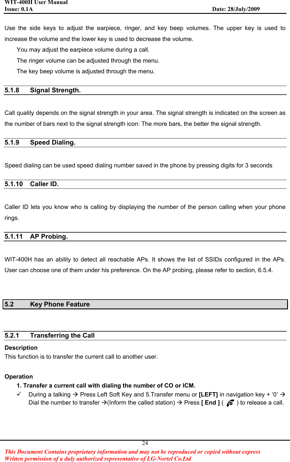 WIT-400H User Manual Issue: 0.1A                         Date: 28/July/2009This Document Contains proprietary information and may not be reproduced or copied without express   Written permission of a duly authorized representative of LG-Nortel Co.Ltd 24Use the side keys to adjust the earpiece, ringer, and key beep volumes. The upper key is used to increase the volume and the lower key is used to decrease the volume. You may adjust the earpiece volume during a call. The ringer volume can be adjusted through the menu. The key beep volume is adjusted through the menu.   5.1.8 Signal Strength. Call quality depends on the signal strength in your area. The signal strength is indicated on the screen as the number of bars next to the signal strength icon: The more bars, the better the signal strength.   5.1.9 Speed Dialing. Speed dialing can be used speed dialing number saved in the phone by pressing digits for 3 seconds 5.1.10 Caller ID. Caller ID lets you know who is calling by displaying the number of the person calling when your phone rings.  5.1.11 AP Probing. WIT-400H has an ability to detect all reachable APs. It shows the list of SSIDs configured in the APs. User can choose one of them under his preference. On the AP probing, please refer to section, 6.5.4. 5.2 Key Phone Feature 5.2.1  Transferring the Call   Description This function is to transfer the current call to another user. Operation         1. Transfer a current call with dialing the number of CO or ICM. 9  During a talking Æ Press Left Soft Key and 5.Transfer menu or [LEFT] in navigation key + ‘0’ ÆDial the number to transfer Æ(Inform the called station) Æ Press [ End ] ( ) to release a call. 