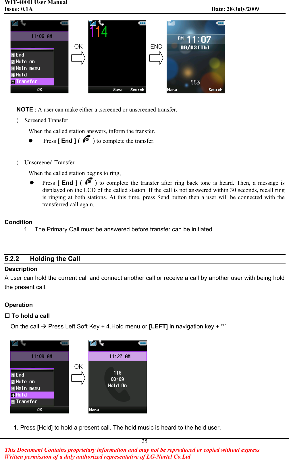 WIT-400H User Manual Issue: 0.1A                         Date: 28/July/2009This Document Contains proprietary information and may not be reproduced or copied without express   Written permission of a duly authorized representative of LG-Nortel Co.Ltd 25NOTE : A user can make either a .screened or unscreened transfer. (  Screened Transfer When the called station answers, inform the transfer. zPress [ End ] ( )to complete the transfer. (  Unscreened Transfer When the called station begins to ring,   zPress  [ End ] ( )to complete the transfer after ring back tone is heard. Then, a message is displayed on the LCD of the called station. If the call is not answered within 30 seconds, recall ring is ringing at both stations. At this time, press Send button then a user will be connected with the transferred call again. Condition1.  The Primary Call must be answered before transfer can be initiated. 5.2.2  Holding the Call   DescriptionA user can hold the current call and connect another call or receive a call by another user with being hold the present call. Operation To hold a callOn the call Æ Press Left Soft Key + 4.Hold menu or [LEFT] in navigation key + ‘*’ 1. Press [Hold] to hold a present call. The hold music is heard to the held user. vrG lukvrG