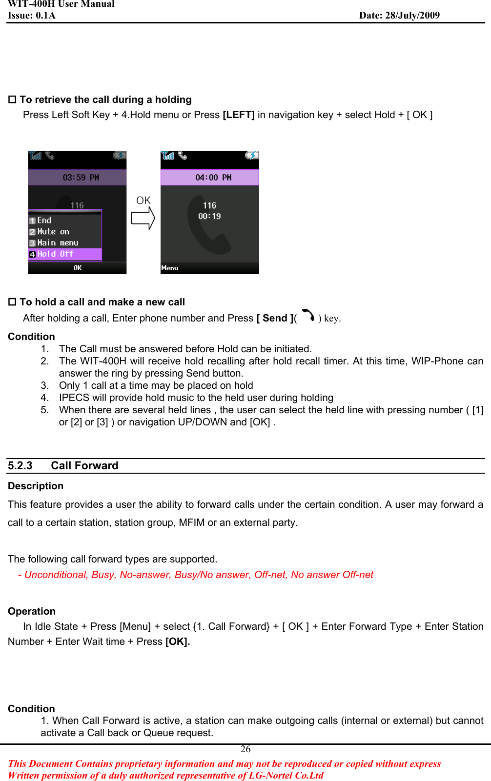 WIT-400H User Manual Issue: 0.1A                         Date: 28/July/2009This Document Contains proprietary information and may not be reproduced or copied without express   Written permission of a duly authorized representative of LG-Nortel Co.Ltd 26 To retrieve the call during a holding Press Left Soft Key + 4.Hold menu or Press [LEFT] in navigation key + select Hold + [ OK ]  To hold a call and make a new call After holding a call, Enter phone number and Press [ Send ]() key.Condition1.  The Call must be answered before Hold can be initiated. 2.  The WIT-400H will receive hold recalling after hold recall timer. At this time, WIP-Phone can answer the ring by pressing Send button. 3.  Only 1 call at a time may be placed on hold 4.  IPECS will provide hold music to the held user during holding 5.  When there are several held lines , the user can select the held line with pressing number ( [1] or [2] or [3] ) or navigation UP/DOWN and [OK] . 5.2.3 Call Forward  Description This feature provides a user the ability to forward calls under the certain condition. A user may forward a call to a certain station, station group, MFIM or an external party. The following call forward types are supported. - Unconditional, Busy, No-answer, Busy/No answer, Off-net, No answer Off-net Operation In Idle State + Press [Menu] + select {1. Call Forward} + [ OK ] + Enter Forward Type + Enter Station Number + Enter Wait time + Press [OK].Condition1. When Call Forward is active, a station can make outgoing calls (internal or external) but cannot activate a Call back or Queue request. vrG