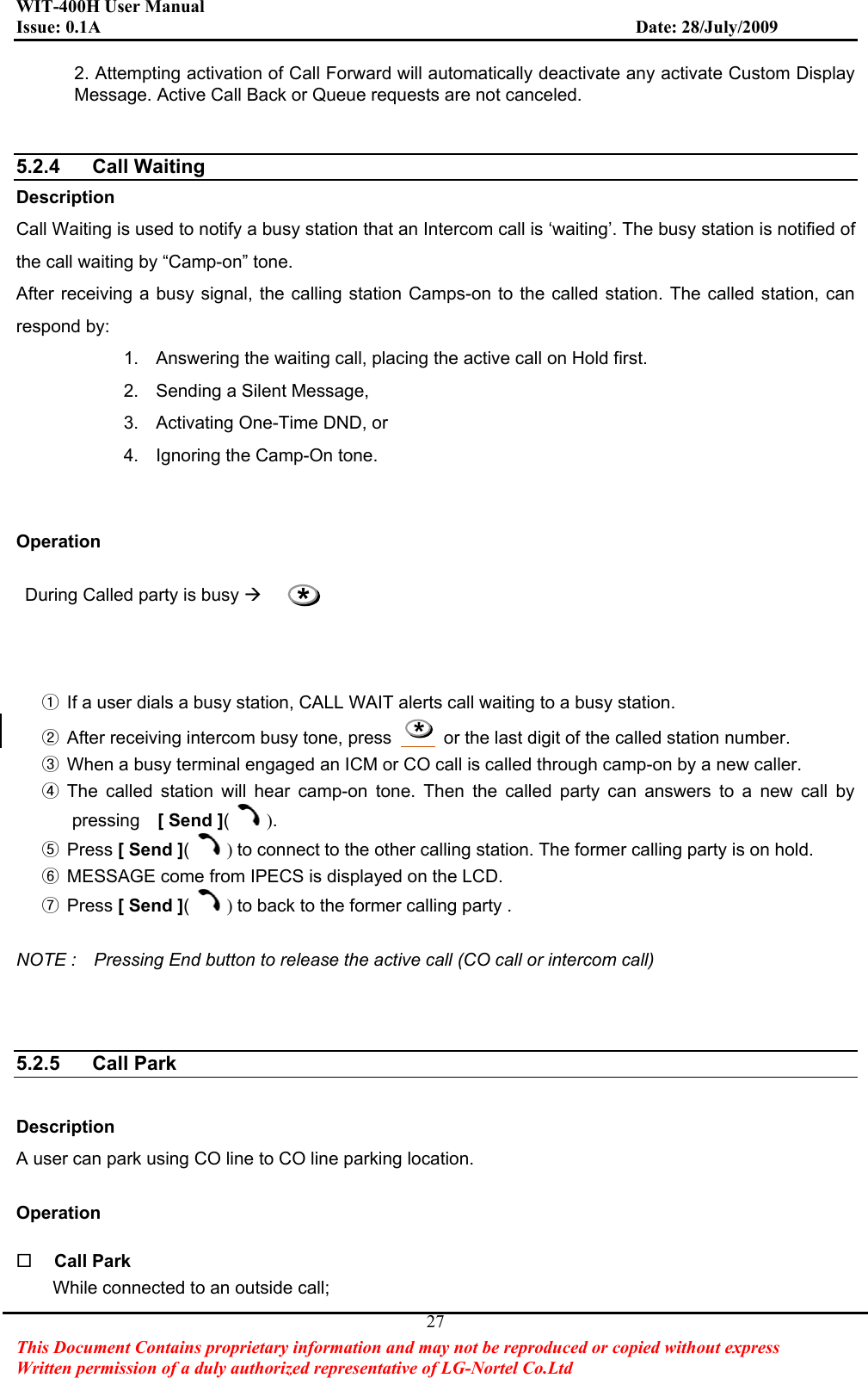 WIT-400H User Manual Issue: 0.1A                         Date: 28/July/2009This Document Contains proprietary information and may not be reproduced or copied without express   Written permission of a duly authorized representative of LG-Nortel Co.Ltd 272. Attempting activation of Call Forward will automatically deactivate any activate Custom Display Message. Active Call Back or Queue requests are not canceled. 5.2.4 Call Waiting  Description Call Waiting is used to notify a busy station that an Intercom call is ‘waiting’. The busy station is notified of the call waiting by “Camp-on” tone.   After receiving a busy signal, the calling station Camps-on to the called station. The called station, can respond by: 1.  Answering the waiting call, placing the active call on Hold first. 2.  Sending a Silent Message, 3.  Activating One-Time DND, or   4.  Ignoring the Camp-On tone. Operation   During Called party is busy ÆྙGIf a user dials a busy station, CALL WAIT alerts call waiting to a busy station. ྚGAfter receiving intercom busy tone, press  *  or the last digit of the called station number. ྛGWhen a busy terminal engaged an ICM or CO call is called through camp-on by a new caller. ྜGThe called station will hear camp-on tone. Then the called party can answers to a new call by pressing  [ Send ]().ྜྷGPress [ Send ]()to connect to the other calling station. The former calling party is on hold. ྞGMESSAGE come from IPECS is displayed on the LCD. ྟGPress [ Send ]()to back to the former calling party . NOTE :    Pressing End button to release the active call (CO call or intercom call) 5.2.5 Call Park  Description  A user can park using CO line to CO line parking location. Operation Call Park While connected to an outside call; *