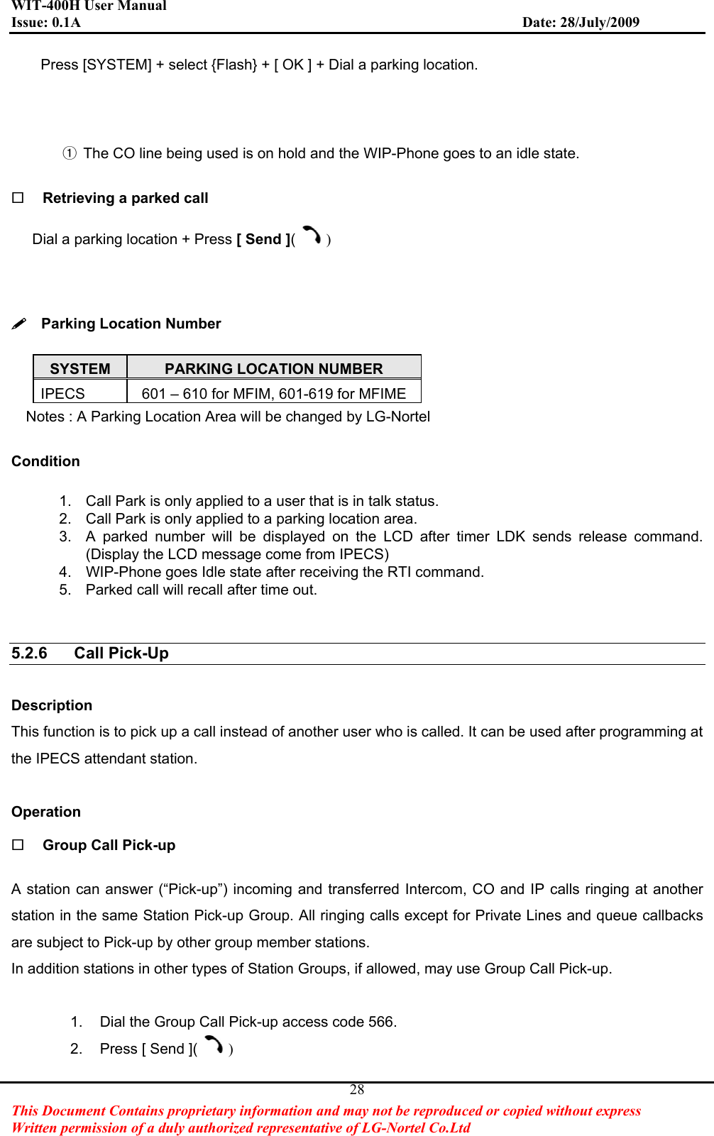 WIT-400H User Manual Issue: 0.1A                         Date: 28/July/2009This Document Contains proprietary information and may not be reproduced or copied without express   Written permission of a duly authorized representative of LG-Nortel Co.Ltd 28Press [SYSTEM] + select {Flash} + [ OK ] + Dial a parking location.ྙGThe CO line being used is on hold and the WIP-Phone goes to an idle state. Retrieving a parked call Dial a parking location + Press [ Send ]()  Parking Location Number SYSTEM PARKING LOCATION NUMBER IPECS  601 – 610 for MFIM, 601-619 for MFIME Notes : A Parking Location Area will be changed by LG-Nortel Condition1.  Call Park is only applied to a user that is in talk status. 2.  Call Park is only applied to a parking location area. 3.  A parked number will be displayed on the LCD after timer LDK sends release command. (Display the LCD message come from IPECS) 4.  WIP-Phone goes Idle state after receiving the RTI command. 5.  Parked call will recall after time out. 5.2.6 Call Pick-Up DescriptionThis function is to pick up a call instead of another user who is called. It can be used after programming at the IPECS attendant station.   Operation Group Call Pick-up A station can answer (“Pick-up”) incoming and transferred Intercom, CO and IP calls ringing at another station in the same Station Pick-up Group. All ringing calls except for Private Lines and queue callbacks are subject to Pick-up by other group member stations. In addition stations in other types of Station Groups, if allowed, may use Group Call Pick-up. 1.  Dial the Group Call Pick-up access code 566. 2.  Press [ Send ]( )