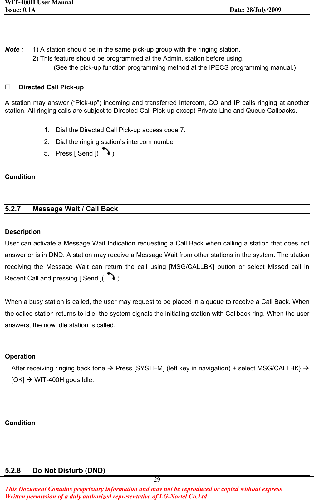 WIT-400H User Manual Issue: 0.1A                         Date: 28/July/2009This Document Contains proprietary information and may not be reproduced or copied without express   Written permission of a duly authorized representative of LG-Nortel Co.Ltd 29Note :  1) A station should be in the same pick-up group with the ringing station.   2) This feature should be programmed at the Admin. station before using. (See the pick-up function programming method at the IPECS programming manual.) Directed Call Pick-up A station may answer (“Pick-up”) incoming and transferred Intercom, CO and IP calls ringing at another station. All ringing calls are subject to Directed Call Pick-up except Private Line and Queue Callbacks. 1.  Dial the Directed Call Pick-up access code 7. 2.  Dial the ringing station’s intercom number 5.  Press [ Send ]( )Condition5.2.7  Message Wait / Call Back Description User can activate a Message Wait Indication requesting a Call Back when calling a station that does not answer or is in DND. A station may receive a Message Wait from other stations in the system. The station receiving the Message Wait can return the call using [MSG/CALLBK] button or select Missed call in Recent Call and pressing [ Send ]( )When a busy station is called, the user may request to be placed in a queue to receive a Call Back. When the called station returns to idle, the system signals the initiating station with Callback ring. When the user answers, the now idle station is called. Operation After receiving ringing back tone Æ Press [SYSTEM] (left key in navigation) + select MSG/CALLBK} Æ[OK] ÆWIT-400H goes Idle. Condition5.2.8  Do Not Disturb (DND) 