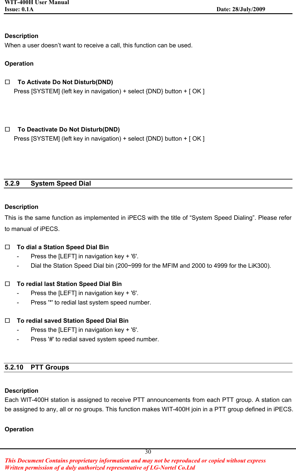 WIT-400H User Manual Issue: 0.1A                         Date: 28/July/2009This Document Contains proprietary information and may not be reproduced or copied without express   Written permission of a duly authorized representative of LG-Nortel Co.Ltd 30Description When a user doesn’t want to receive a call, this function can be used. Operation To Activate Do Not Disturb(DND) Press [SYSTEM] (left key in navigation) + select {DND} button + [ OK ] To Deactivate Do Not Disturb(DND) Press [SYSTEM] (left key in navigation) + select {DND} button + [ OK ] 5.2.9  System Speed Dial Description This is the same function as implemented in iPECS with the title of “System Speed Dialing”. Please refer to manual of iPECS.   To dial a Station Speed Dial Bin -  Press the [LEFT] in navigation key + &apos;6&apos;. -  Dial the Station Speed Dial bin (200~999 for the MFIM and 2000 to 4999 for the LiK300). To redial last Station Speed Dial Bin -  Press the [LEFT] in navigation key + &apos;6&apos;. -  Press &apos;*&apos; to redial last system speed number. To redial saved Station Speed Dial Bin -  Press the [LEFT] in navigation key + &apos;6&apos;. -  Press &apos;#&apos; to redial saved system speed number. 5.2.10 PTT Groups  Description Each WIT-400H station is assigned to receive PTT announcements from each PTT group. A station can be assigned to any, all or no groups. This function makes WIT-400H join in a PTT group defined in iPECS.       Operation 