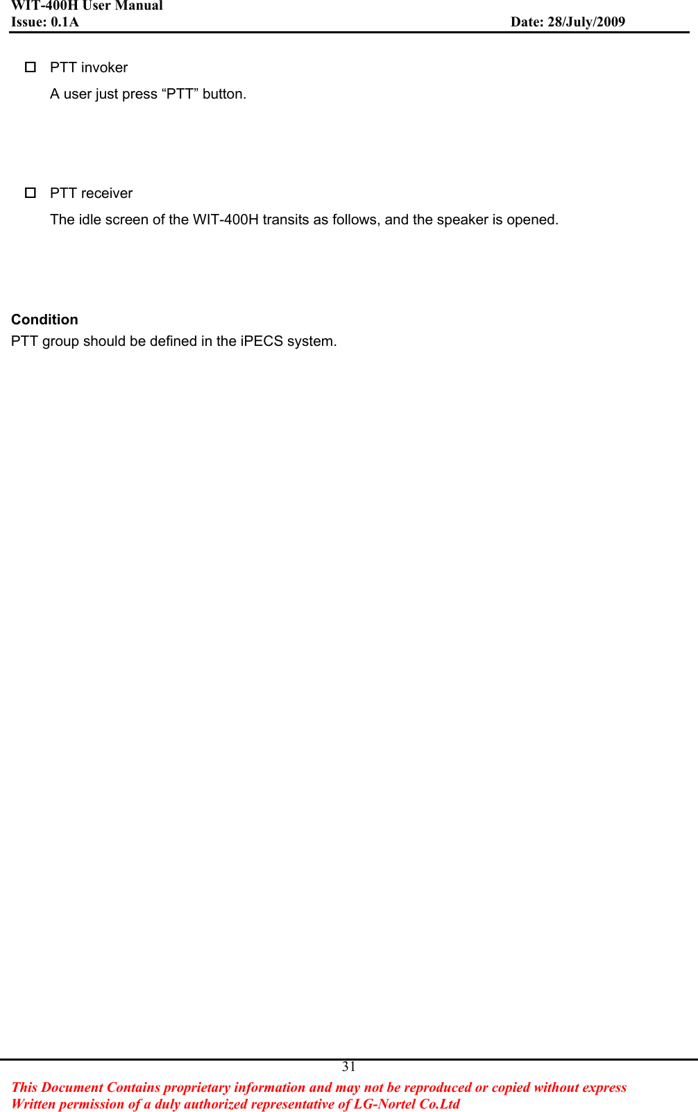 WIT-400H User Manual Issue: 0.1A                         Date: 28/July/2009This Document Contains proprietary information and may not be reproduced or copied without express   Written permission of a duly authorized representative of LG-Nortel Co.Ltd 31 PTT invoker A user just press “PTT” button.    PTT receiver The idle screen of the WIT-400H transits as follows, and the speaker is opened.   ConditionPTT group should be defined in the iPECS system.   