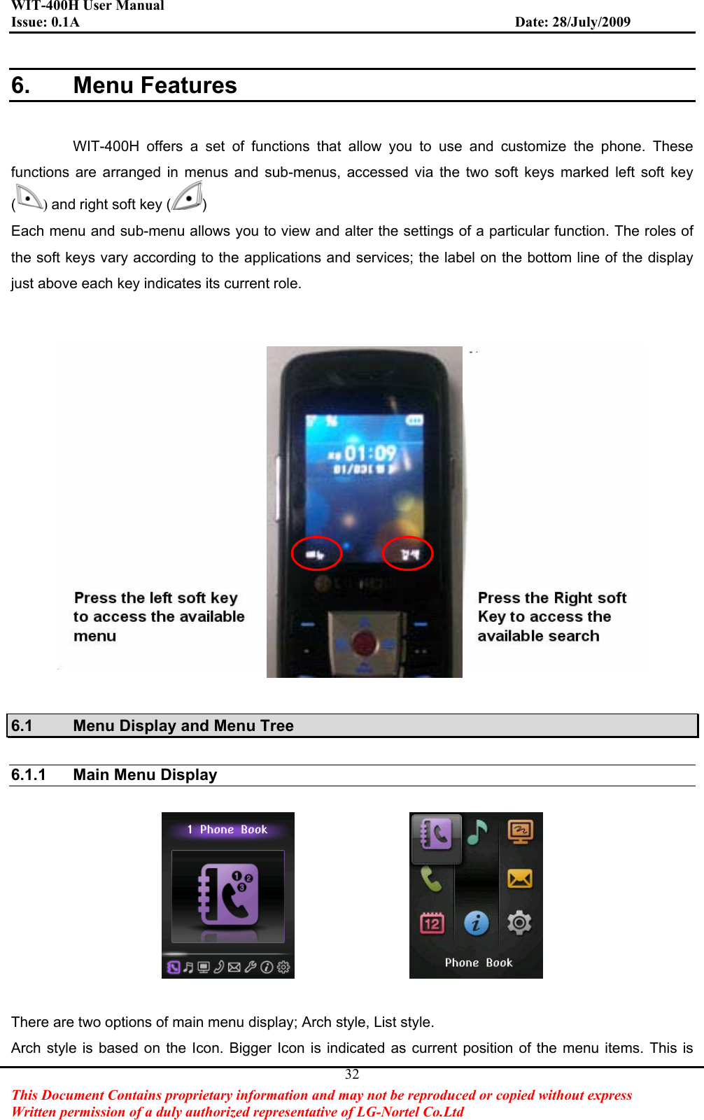 WIT-400H User Manual Issue: 0.1A                         Date: 28/July/2009This Document Contains proprietary information and may not be reproduced or copied without express   Written permission of a duly authorized representative of LG-Nortel Co.Ltd 326. Menu Features WIT-400H offers a set of functions that allow you to use and customize the phone. These functions are arranged in menus and sub-menus, accessed via the two soft keys marked left soft key ()and right soft key ( )Each menu and sub-menu allows you to view and alter the settings of a particular function. The roles of the soft keys vary according to the applications and services; the label on the bottom line of the display just above each key indicates its current role. 6.1  Menu Display and Menu Tree 6.1.1 Main Menu Display  There are two options of main menu display; Arch style, List style. Arch style is based on the Icon. Bigger Icon is indicated as current position of the menu items. This is 