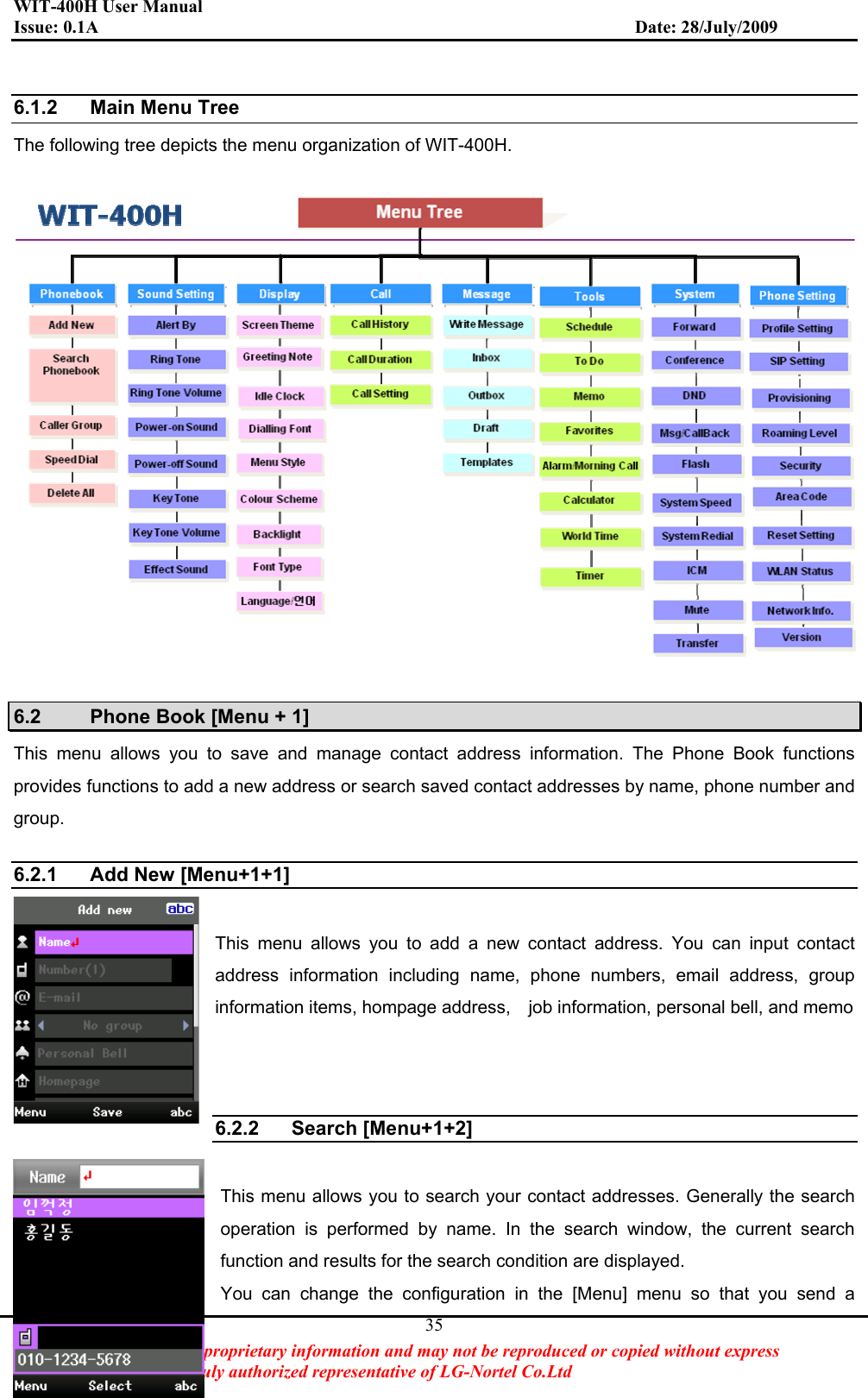 WIT-400H User Manual Issue: 0.1A                         Date: 28/July/2009This Document Contains proprietary information and may not be reproduced or copied without express   Written permission of a duly authorized representative of LG-Nortel Co.Ltd 356.1.2 Main Menu Tree  The following tree depicts the menu organization of WIT-400H.   6.2  Phone Book [Menu + 1] This menu allows you to save and manage contact address information. The Phone Book functions provides functions to add a new address or search saved contact addresses by name, phone number and group. 6.2.1  Add New [Menu+1+1] This menu allows you to add a new contact address. You can input contact address information including name, phone numbers, email address, group information items, hompage address,    job information, personal bell, and memo 6.2.2 Search [Menu+1+2] This menu allows you to search your contact addresses. Generally the search operation is performed by name. In the search window, the current search function and results for the search condition are displayed. You can change the configuration in the [Menu] menu so that you send a 