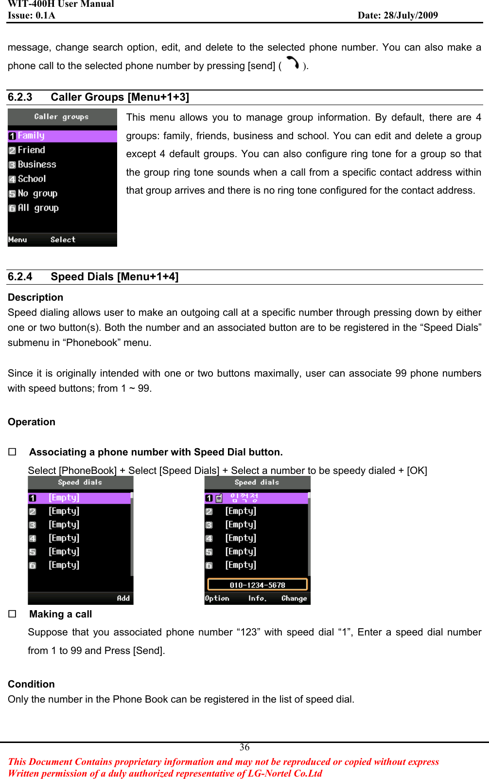 WIT-400H User Manual Issue: 0.1A                         Date: 28/July/2009This Document Contains proprietary information and may not be reproduced or copied without express   Written permission of a duly authorized representative of LG-Nortel Co.Ltd 36message, change search option, edit, and delete to the selected phone number. You can also make a phone call to the selected phone number by pressing [send] ( ).6.2.3  Caller Groups [Menu+1+3] This menu allows you to manage group information. By default, there are 4 groups: family, friends, business and school. You can edit and delete a group except 4 default groups. You can also configure ring tone for a group so that the group ring tone sounds when a call from a specific contact address within that group arrives and there is no ring tone configured for the contact address. 6.2.4  Speed Dials [Menu+1+4] Description Speed dialing allows user to make an outgoing call at a specific number through pressing down by either one or two button(s). Both the number and an associated button are to be registered in the “Speed Dials” submenu in “Phonebook” menu.     Since it is originally intended with one or two buttons maximally, user can associate 99 phone numbers with speed buttons; from 1 ~ 99.   Operation Associating a phone number with Speed Dial button.   Select [PhoneBook] + Select [Speed Dials] + Select a number to be speedy dialed + [OK]                 Making a call   Suppose that you associated phone number “123” with speed dial “1”, Enter a speed dial number from 1 to 99 and Press [Send]. ConditionOnly the number in the Phone Book can be registered in the list of speed dial. 