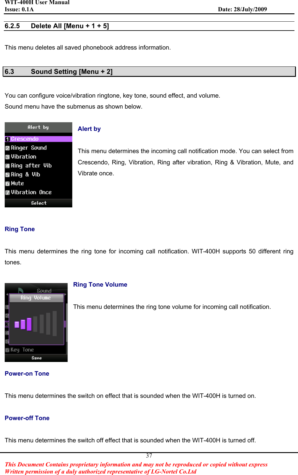 WIT-400H User Manual Issue: 0.1A                         Date: 28/July/2009This Document Contains proprietary information and may not be reproduced or copied without express   Written permission of a duly authorized representative of LG-Nortel Co.Ltd 376.2.5  Delete All [Menu + 1 + 5] This menu deletes all saved phonebook address information.   6.3  Sound Setting [Menu + 2] You can configure voice/vibration ringtone, key tone, sound effect, and volume.   Sound menu have the submenus as shown below. Alert by This menu determines the incoming call notification mode. You can select from Crescendo, Ring, Vibration, Ring after vibration, Ring &amp; Vibration, Mute, and Vibrate once. Ring Tone This menu determines the ring tone for incoming call notification. WIT-400H supports 50 different ring tones.Ring Tone Volume This menu determines the ring tone volume for incoming call notification. Power-on Tone   This menu determines the switch on effect that is sounded when the WIT-400H is turned on. Power-off Tone   This menu determines the switch off effect that is sounded when the WIT-400H is turned off. 