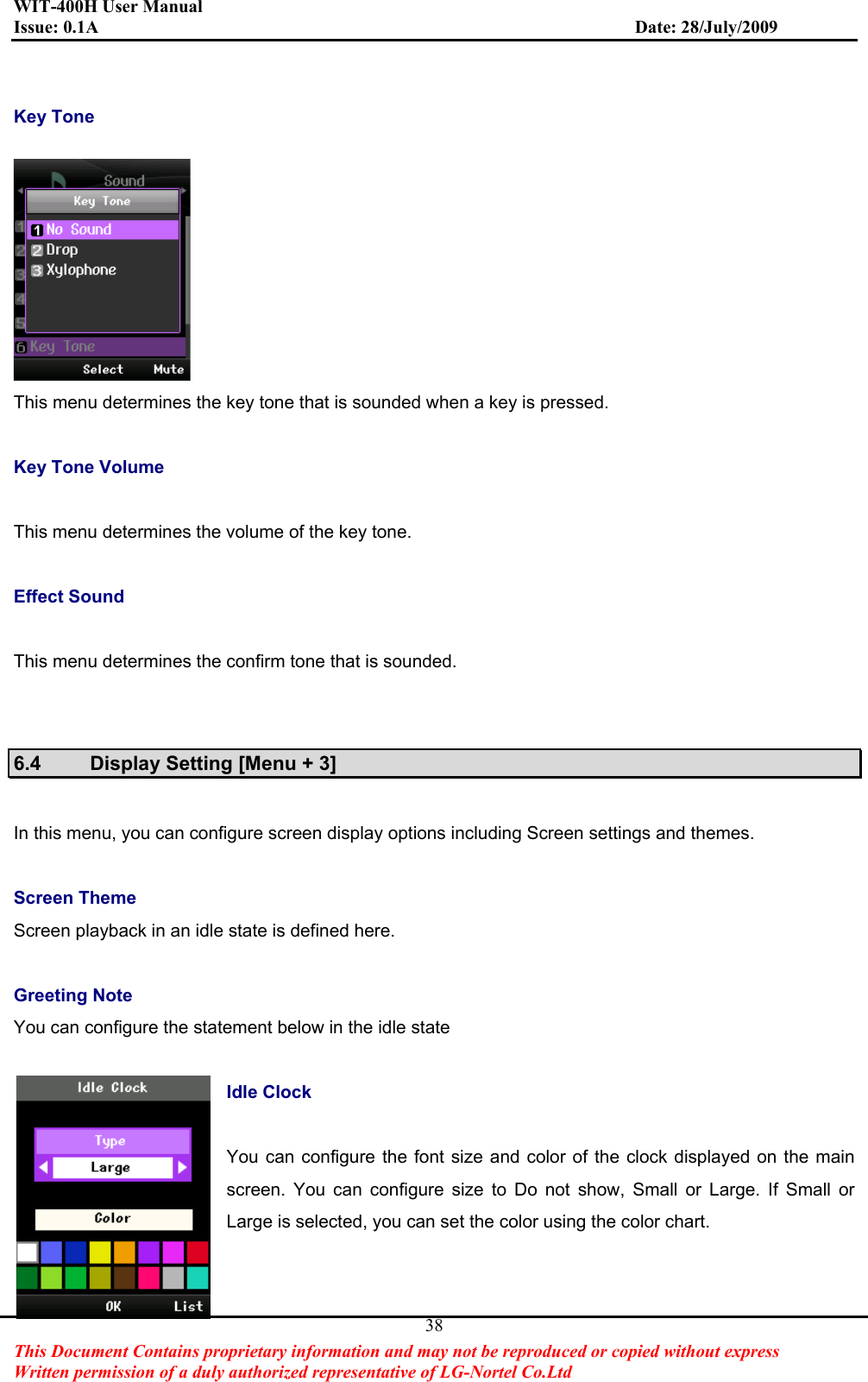 WIT-400H User Manual Issue: 0.1A                         Date: 28/July/2009This Document Contains proprietary information and may not be reproduced or copied without express   Written permission of a duly authorized representative of LG-Nortel Co.Ltd 38Key Tone   This menu determines the key tone that is sounded when a key is pressed. Key Tone Volume This menu determines the volume of the key tone. Effect Sound This menu determines the confirm tone that is sounded. 6.4  Display Setting [Menu + 3] In this menu, you can configure screen display options including Screen settings and themes. Screen Theme Screen playback in an idle state is defined here.   Greeting Note You can configure the statement below in the idle state Idle Clock You can configure the font size and color of the clock displayed on the main screen. You can configure size to Do not show, Small or Large. If Small or Large is selected, you can set the color using the color chart. 
