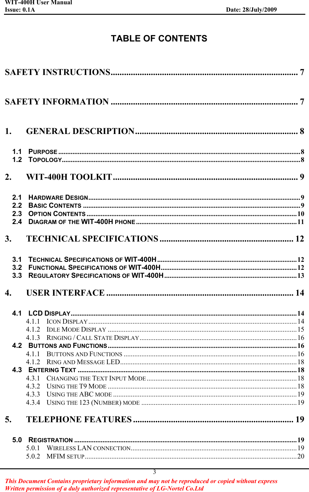 WIT-400H User Manual Issue: 0.1A                         Date: 28/July/2009This Document Contains proprietary information and may not be reproduced or copied without express   Written permission of a duly authorized representative of LG-Nortel Co.Ltd 3TABLE OF CONTENTS SAFETY INSTRUCTIONS.................................................................................... 7GSAFETY INFORMATION .................................................................................... 7G1.GGENERAL DESCRIPTION......................................................................... 8G1.1GPURPOSE .........................................................................................................................................8G1.2GTOPOLOGY.......................................................................................................................................8G2.GWIT-400H TOOLKIT................................................................................... 9G2.1GHARDWARE DESIGN........................................................................................................................9G2.2GBASIC CONTENTS ...........................................................................................................................9G2.3GOPTION CONTENTS .......................................................................................................................10G2.4GDIAGRAM OF THE WIT-400H PHONE...........................................................................................11G3.GTECHNICAL SPECIFICATIONS ............................................................ 12G3.1GTECHNICAL SPECIFICATIONS OF WIT-400H...............................................................................12G3.2GFUNCTIONAL SPECIFICATIONS OF WIT-400H.............................................................................12G3.3GREGULATORY SPECIFICATIONS OF WIT-400H...........................................................................13G4.GUSER INTERFACE .................................................................................... 14G4.1GLCD DISPLAY................................................................................................................................14G4.1.1GICON DISPLAY ......................................................................................................................14G4.1.2GIDLE MODE DISPLAY ...........................................................................................................15G4.1.3GRINGING /CALL STATE DISPLAY.........................................................................................16G4.2GBUTTONS AND FUNCTIONS ...........................................................................................................16G4.1.1GBUTTONS AND FUNCTIONS ..................................................................................................16G4.1.2GRING AND MESSAGE LED....................................................................................................18G4.3GENTERING TEXT ............................................................................................................................18G4.3.1GCHANGING THE TEXT INPUT MODE .....................................................................................18G4.3.2GUSING THE T9 MODE ...........................................................................................................18G4.3.3GUSING THE ABC MODE ........................................................................................................19G4.3.4GUSING THE 123 (NUMBER) MODE ........................................................................................19G5.GTELEPHONE FEATURES ........................................................................ 19G5.0GREGISTRATION ..............................................................................................................................19G5.0.1GWIRELESS LAN CONNECTION..............................................................................................19G5.0.2GMFIM SETUP........................................................................................................................20G