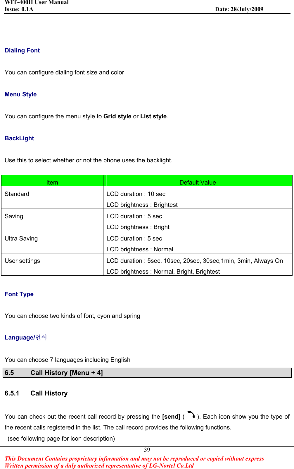 WIT-400H User Manual Issue: 0.1A                         Date: 28/July/2009This Document Contains proprietary information and may not be reproduced or copied without express   Written permission of a duly authorized representative of LG-Nortel Co.Ltd 39Dialing Font You can configure dialing font size and color Menu Style You can configure the menu style to Grid style or List style.BackLight Use this to select whether or not the phone uses the backlight. Item Default Value Standard LCD duration : 10 sec LCD brightness : Brightest Saving LCD duration : 5 sec LCD brightness : Bright Ultra Saving  LCD duration : 5 sec LCD brightness : Normal User settings  LCD duration : 5sec, 10sec, 20sec, 30sec,1min, 3min, Always On LCD brightness : Normal, Bright, Brightest Font Type You can choose two kinds of font, cyon and spring Language/㠎㠊You can choose 7 languages including English 6.5  Call History [Menu + 4] 6.5.1 Call History You can check out the recent call record by pressing the [send] ( ). Each icon show you the type of the recent calls registered in the list. The call record provides the following functions.   (see following page for icon description) 