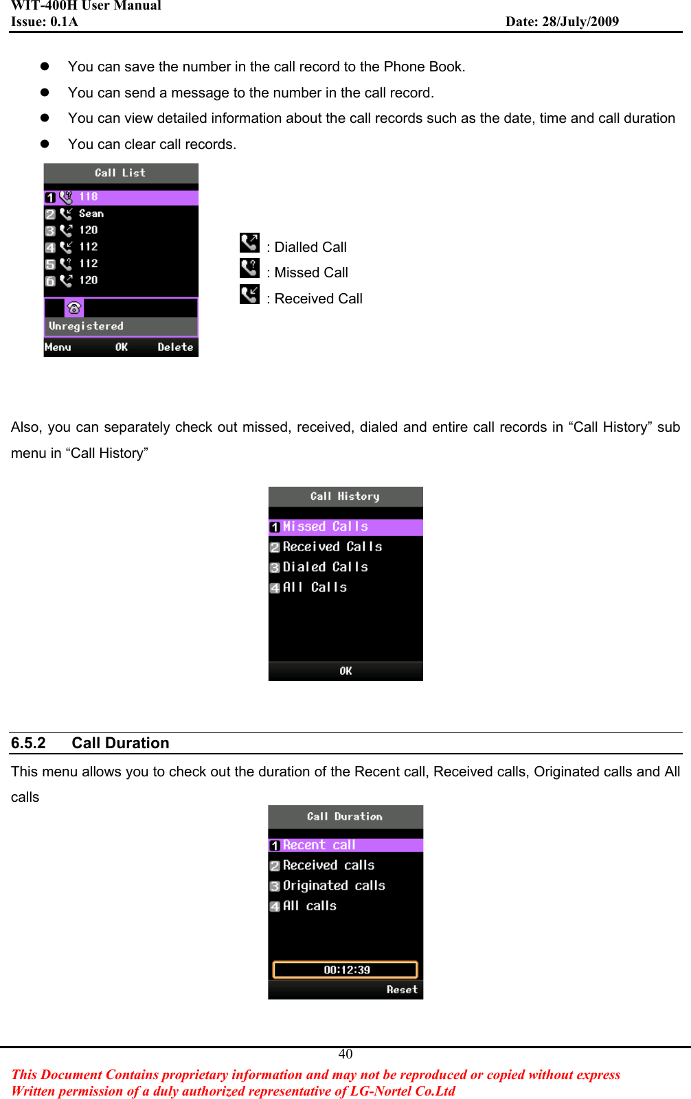 WIT-400H User Manual Issue: 0.1A                         Date: 28/July/2009This Document Contains proprietary information and may not be reproduced or copied without express   Written permission of a duly authorized representative of LG-Nortel Co.Ltd 40z  You can save the number in the call record to the Phone Book. z  You can send a message to the number in the call record. z  You can view detailed information about the call records such as the date, time and call duration z  You can clear call records.   : Dialled Call  : Missed Call  : Received Call Also, you can separately check out missed, received, dialed and entire call records in “Call History” sub menu in “Call History” 6.5.2 Call Duration This menu allows you to check out the duration of the Recent call, Received calls, Originated calls and All calls 