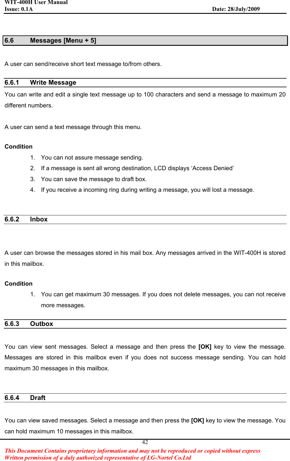 WIT-400H User Manual Issue: 0.1A                         Date: 28/July/2009This Document Contains proprietary information and may not be reproduced or copied without express   Written permission of a duly authorized representative of LG-Nortel Co.Ltd 426.6  Messages [Menu + 5] A user can send/receive short text message to/from others.   6.6.1 Write Message  You can write and edit a single text message up to 100 characters and send a message to maximum 20 different numbers. A user can send a text message through this menu.   Condition1.  You can not assure message sending. 2.  If a message is sent all wrong destination, LCD displays ‘Access Denied’ 3.  You can save the message to draft box. 4.  If you receive a incoming ring during writing a message, you will lost a message. 6.6.2 Inbox  A user can browse the messages stored in his mail box. Any messages arrived in the WIT-400H is stored in this mailbox.   Condition1.  You can get maximum 30 messages. If you does not delete messages, you can not receive more messages. 6.6.3 Outbox  You can view sent messages. Select a message and then press the [OK]  key to view the message. Messages are stored in this mailbox even if you does not success message sending. You can hold maximum 30 messages in this mailbox. 6.6.4 Draft  You can view saved messages. Select a message and then press the [OK] key to view the message. You can hold maximum 10 messages in this mailbox. 