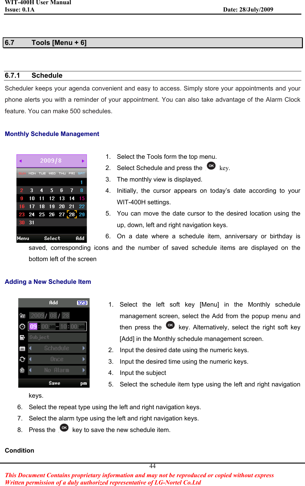 WIT-400H User Manual Issue: 0.1A                         Date: 28/July/2009This Document Contains proprietary information and may not be reproduced or copied without express   Written permission of a duly authorized representative of LG-Nortel Co.Ltd 446.7  Tools [Menu + 6] 6.7.1 Schedule  Scheduler keeps your agenda convenient and easy to access. Simply store your appointments and your phone alerts you with a reminder of your appointment. You can also take advantage of the Alarm Clock feature. You can make 500 schedules. Monthly Schedule Management 1.  Select the Tools form the top menu. 2.  Select Schedule and press the   key.3.  The monthly view is displayed. 4.  Initially, the cursor appears on today’s date according to your WIT-400H settings. 5.  You can move the date cursor to the desired location using the up, down, left and right navigation keys. 6.  On a date where a schedule item, anniversary or birthday is saved, corresponding icons and the number of saved schedule items are displayed on the bottom left of the screen Adding a New Schedule Item 1.  Select the left soft key [Menu] in the Monthly schedule management screen, select the Add from the popup menu and then press the  key. Alternatively, select the right soft key [Add] in the Monthly schedule management screen. 2.  Input the desired date using the numeric keys. 3.  Input the desired time using the numeric keys. 4.  Input the subject 5.  Select the schedule item type using the left and right navigation keys. 6.  Select the repeat type using the left and right navigation keys. 7.  Select the alarm type using the left and right navigation keys. 8. Press the  key to save the new schedule item. Condition