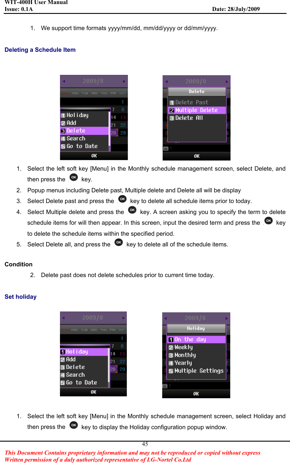WIT-400H User Manual Issue: 0.1A                         Date: 28/July/2009This Document Contains proprietary information and may not be reproduced or copied without express   Written permission of a duly authorized representative of LG-Nortel Co.Ltd 451.  We support time formats yyyy/mm/dd, mm/dd/yyyy or dd/mm/yyyy. Deleting a Schedule Item 1.  Select the left soft key [Menu] in the Monthly schedule management screen, select Delete, and then press the   key. 2.  Popup menus including Delete past, Multiple delete and Delete all will be display 3.  Select Delete past and press the    key to delete all schedule items prior to today. 4.  Select Multiple delete and press the    key. A screen asking you to specify the term to delete schedule items for will then appear. In this screen, input the desired term and press the   key to delete the schedule items within the specified period. 5.  Select Delete all, and press the    key to delete all of the schedule items. Condition2.  Delete past does not delete schedules prior to current time today. Set holiday 1.  Select the left soft key [Menu] in the Monthly schedule management screen, select Holiday and then press the    key to display the Holiday configuration popup window. 