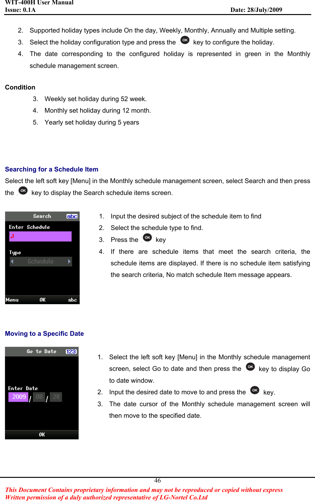 WIT-400H User Manual Issue: 0.1A                         Date: 28/July/2009This Document Contains proprietary information and may not be reproduced or copied without express   Written permission of a duly authorized representative of LG-Nortel Co.Ltd 462.  Supported holiday types include On the day, Weekly, Monthly, Annually and Multiple setting. 3.  Select the holiday configuration type and press the    key to configure the holiday. 4.  The date corresponding to the configured holiday is represented in green in the Monthly schedule management screen. Condition3.  Weekly set holiday during 52 week. 4.  Monthly set holiday during 12 month. 5.  Yearly set holiday during 5 years Searching for a Schedule Item Select the left soft key [Menu] in the Monthly schedule management screen, select Search and then press the key to display the Search schedule items screen. 1.  Input the desired subject of the schedule item to find 2.  Select the schedule type to find. 3. Press the   key 4.  If there are schedule items that meet the search criteria, the schedule items are displayed. If there is no schedule item satisfying the search criteria, No match schedule Item message appears. Moving to a Specific Date 1.  Select the left soft key [Menu] in the Monthly schedule management screen, select Go to date and then press the  key to display Go to date window. 2.  Input the desired date to move to and press the  key. 3.  The date cursor of the Monthly schedule management screen will then move to the specified date. 