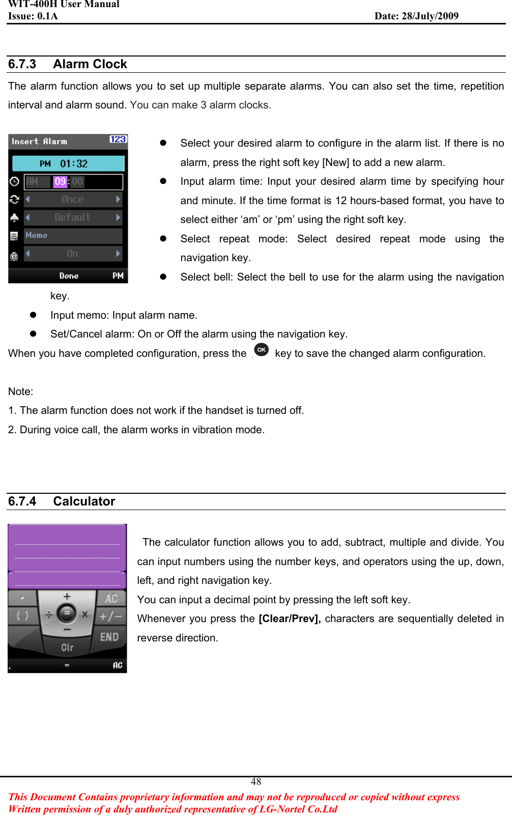 WIT-400H User Manual Issue: 0.1A                         Date: 28/July/2009This Document Contains proprietary information and may not be reproduced or copied without express   Written permission of a duly authorized representative of LG-Nortel Co.Ltd 486.7.3 Alarm ClockThe alarm function allows you to set up multiple separate alarms. You can also set the time, repetition interval and alarm sound. You can make 3 alarm clocks.z  Select your desired alarm to configure in the alarm list. If there is no alarm, press the right soft key [New] to add a new alarm. z  Input alarm time: Input your desired alarm time by specifying hour and minute. If the time format is 12 hours-based format, you have to select either ‘am’ or ‘pm’ using the right soft key. z  Select repeat mode: Select desired repeat mode using the navigation key. z  Select bell: Select the bell to use for the alarm using the navigation key. z  Input memo: Input alarm name. z  Set/Cancel alarm: On or Off the alarm using the navigation key. When you have completed configuration, press the    key to save the changed alarm configuration. Note:1. The alarm function does not work if the handset is turned off. 2. During voice call, the alarm works in vibration mode. 6.7.4 Calculator  The calculator function allows you to add, subtract, multiple and divide. You can input numbers using the number keys, and operators using the up, down, left, and right navigation key. You can input a decimal point by pressing the left soft key. Whenever you press the [Clear/Prev], characters are sequentially deleted in reverse direction. 