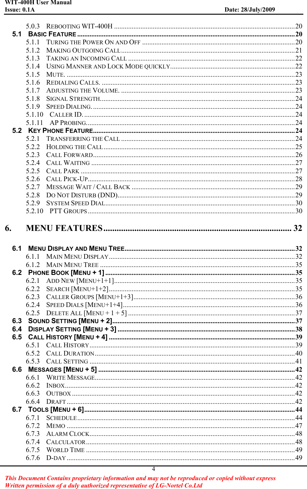 WIT-400H User Manual Issue: 0.1A                         Date: 28/July/2009This Document Contains proprietary information and may not be reproduced or copied without express   Written permission of a duly authorized representative of LG-Nortel Co.Ltd 45.0.3GREBOOTING WIT-400H .......................................................................................................20G5.1GBASIC FEATURE ............................................................................................................................20G5.1.1GTURING THE POWER ON AND OFF .......................................................................................20G5.1.2GMAKING OUTGOING CALL...................................................................................................21G5.1.3GTAKING AN INCOMING CALL ...............................................................................................22G5.1.4GUSING MANNER AND LOCK MODE QUICKLY.......................................................................22G5.1.5GMUTE. ..................................................................................................................................23G5.1.6GREDIALING CALLS. ..............................................................................................................23G5.1.7GADJUSTING THE VOLUME. ...................................................................................................23G5.1.8GSIGNAL STRENGTH...............................................................................................................24G5.1.9GSPEED DIALING....................................................................................................................24G5.1.10GCALLER ID. ........................................................................................................................24G5.1.11GAP PROBING.......................................................................................................................24G5.2GKEY PHONE FEATURE...................................................................................................................24G5.2.1GTRANSFERRING THE CALL ...................................................................................................24G5.2.2GHOLDING THE CALL.............................................................................................................25G5.2.3GCALL FORWARD...................................................................................................................26G5.2.4GCALL WAITING ....................................................................................................................27G5.2.5GCALL PARK ..........................................................................................................................27G5.2.6GCALL PICK-UP......................................................................................................................28G5.2.7GMESSAGE WAIT /CALL BACK .............................................................................................29G5.2.8GDONOT DISTURB (DND).....................................................................................................29G5.2.9GSYSTEM SPEED DIAL............................................................................................................30G5.2.10GPTT GROUPS ......................................................................................................................30G6.GMENU FEATURES..................................................................................... 32G6.1GMENU DISPLAY AND MENU TREE.................................................................................................32G6.1.1GMAIN MENU DISPLAY..........................................................................................................32G6.1.2GMAIN MENU TREE ...............................................................................................................35G6.2GPHONE BOOK [MENU +1]............................................................................................................35G6.2.1GADD NEW [MENU+1+1].......................................................................................................35G6.2.2GSEARCH [MENU+1+2]..........................................................................................................35G6.2.3GCALLER GROUPS [MENU+1+3]............................................................................................36G6.2.4GSPEED DIALS [MENU+1+4]..................................................................................................36G6.2.5GDELETE ALL [MENU + 1 + 5] ...............................................................................................37G6.3GSOUND SETTING [MENU +2]........................................................................................................37G6.4GDISPLAY SETTING [MENU +3].....................................................................................................38G6.5GCALL HISTORY [MENU +4]..........................................................................................................39G6.5.1GCALL HISTORY.....................................................................................................................39G6.5.2GCALL DURATION..................................................................................................................40G6.5.3GCALL SETTING .....................................................................................................................41G6.6GMESSAGES [MENU +5]................................................................................................................42G6.6.1GWRITE MESSAGE..................................................................................................................42G6.6.2GINBOX...................................................................................................................................42G6.6.3GOUTBOX ...............................................................................................................................42G6.6.4GDRAFT ..................................................................................................................................42G6.7GTOOLS [MENU +6]........................................................................................................................44G6.7.1GSCHEDULE............................................................................................................................44G6.7.2GMEMO ..................................................................................................................................47G6.7.3GALARM CLOCK.....................................................................................................................48G6.7.4GCALCULATOR.......................................................................................................................48G6.7.5GWORLD TIME .......................................................................................................................49G6.7.6GD-DAY ..................................................................................................................................49G