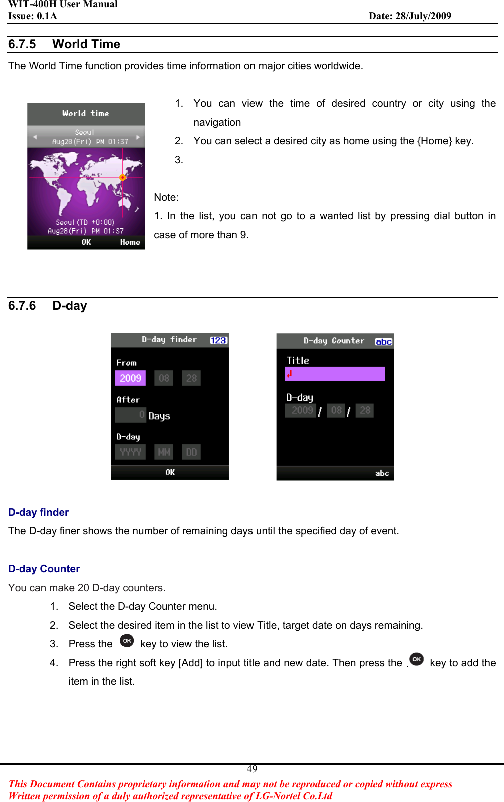 WIT-400H User Manual Issue: 0.1A                         Date: 28/July/2009This Document Contains proprietary information and may not be reproduced or copied without express   Written permission of a duly authorized representative of LG-Nortel Co.Ltd 496.7.5 World TimeThe World Time function provides time information on major cities worldwide. 1.  You can view the time of desired country or city using the navigation   2.  You can select a desired city as home using the {Home} key. 3.Note:1. In the list, you can not go to a wanted list by pressing dial button in case of more than 9. 6.7.6 D-dayD-day finder The D-day finer shows the number of remaining days until the specified day of event. D-day Counter You can make 20 D-day counters.1.  Select the D-day Counter menu. 2.  Select the desired item in the list to view Title, target date on days remaining. 3. Press the    key to view the list. 4.  Press the right soft key [Add] to input title and new date. Then press the    key to add the item in the list. 