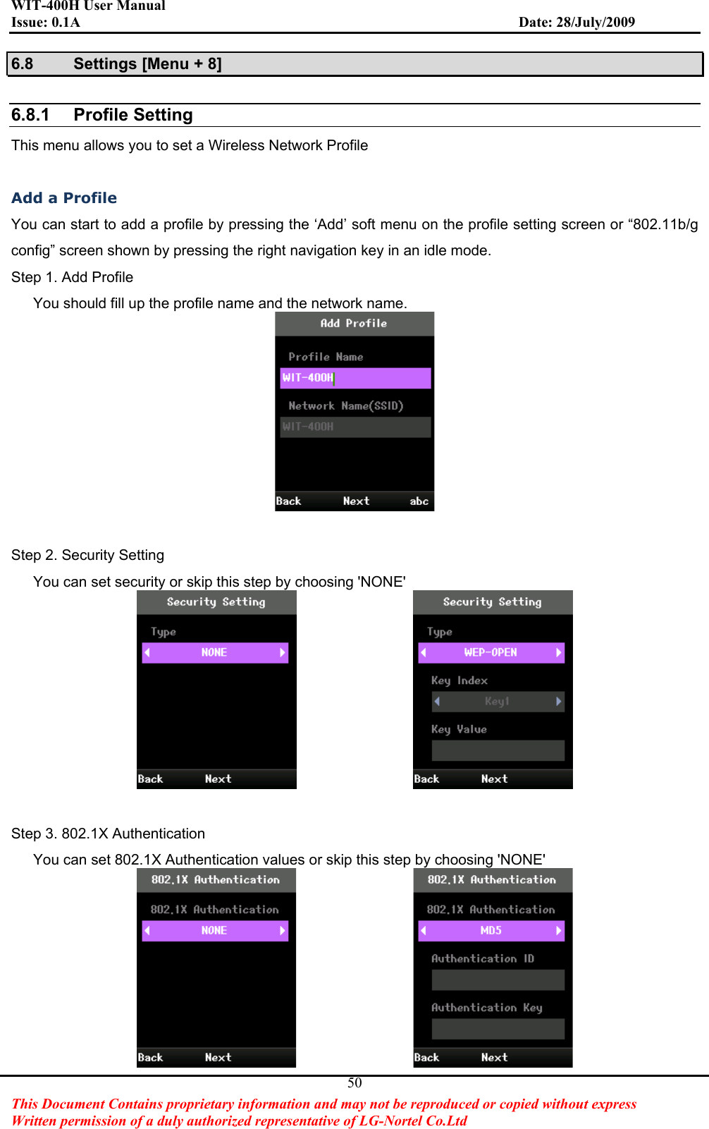 WIT-400H User Manual Issue: 0.1A                         Date: 28/July/2009This Document Contains proprietary information and may not be reproduced or copied without express   Written permission of a duly authorized representative of LG-Nortel Co.Ltd 506.8  Settings [Menu + 8] 6.8.1 Profile SettingThis menu allows you to set a Wireless Network Profile Add a Profile You can start to add a profile by pressing the ‘Add’ soft menu on the profile setting screen or “802.11b/g config” screen shown by pressing the right navigation key in an idle mode. Step 1. Add Profile       You should fill up the profile name and the network name. Step 2. Security Setting       You can set security or skip this step by choosing &apos;NONE&apos;                 Step 3. 802.1X Authentication       You can set 802.1X Authentication values or skip this step by choosing &apos;NONE&apos;                 
