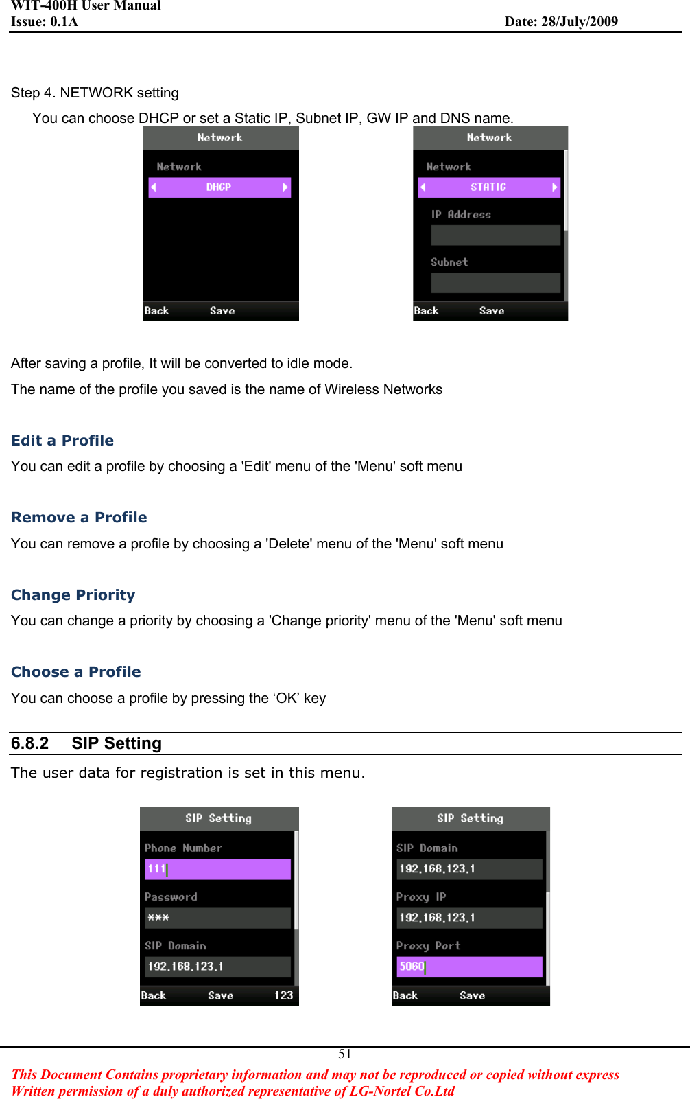 WIT-400H User Manual Issue: 0.1A                         Date: 28/July/2009This Document Contains proprietary information and may not be reproduced or copied without express   Written permission of a duly authorized representative of LG-Nortel Co.Ltd 51Step 4. NETWORK setting       You can choose DHCP or set a Static IP, Subnet IP, GW IP and DNS name.                 After saving a profile, It will be converted to idle mode. The name of the profile you saved is the name of Wireless Networks Edit a Profile You can edit a profile by choosing a &apos;Edit&apos; menu of the &apos;Menu&apos; soft menu Remove a Profile You can remove a profile by choosing a &apos;Delete&apos; menu of the &apos;Menu&apos; soft menu Change Priority You can change a priority by choosing a &apos;Change priority&apos; menu of the &apos;Menu&apos; soft menu Choose a Profile You can choose a profile by pressing the ‘OK’ key 6.8.2 SIP SettingThe user data for registration is set in this menu.              