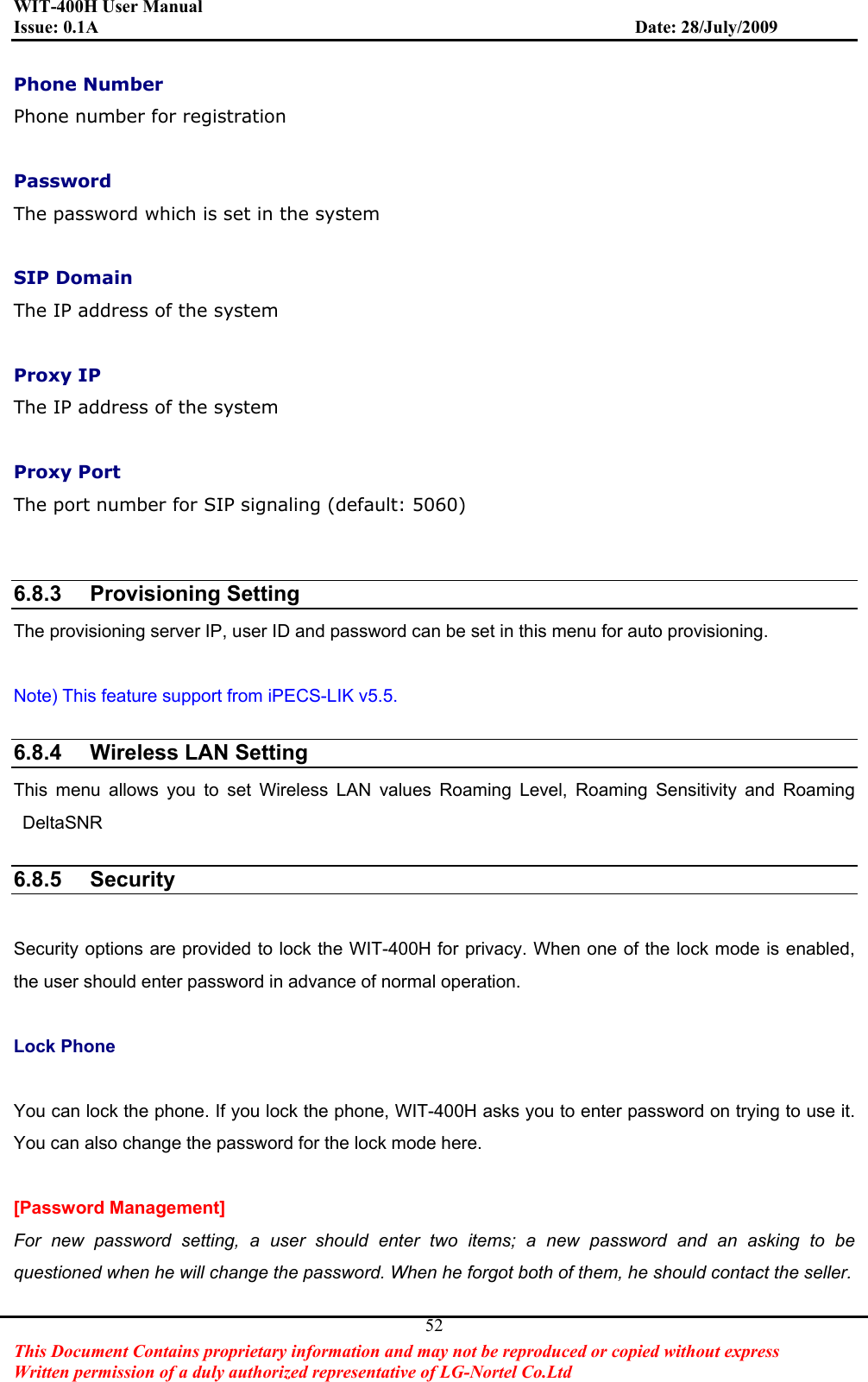 WIT-400H User Manual Issue: 0.1A                         Date: 28/July/2009This Document Contains proprietary information and may not be reproduced or copied without express   Written permission of a duly authorized representative of LG-Nortel Co.Ltd 52Phone Number Phone number for registration Password The password which is set in the system SIP Domain The IP address of the system Proxy IP The IP address of the system Proxy Port The port number for SIP signaling (default: 5060) 6.8.3 Provisioning SettingThe provisioning server IP, user ID and password can be set in this menu for auto provisioning. Note) This feature support from iPECS-LIK v5.5. 6.8.4  Wireless LAN SettingThis menu allows you to set Wireless LAN values Roaming Level, Roaming Sensitivity and Roaming DeltaSNR6.8.5 SecuritySecurity options are provided to lock the WIT-400H for privacy. When one of the lock mode is enabled, the user should enter password in advance of normal operation.   Lock Phone You can lock the phone. If you lock the phone, WIT-400H asks you to enter password on trying to use it.   You can also change the password for the lock mode here.   [Password Management]   For new password setting, a user should enter two items; a new password and an asking to be questioned when he will change the password. When he forgot both of them, he should contact the seller.   