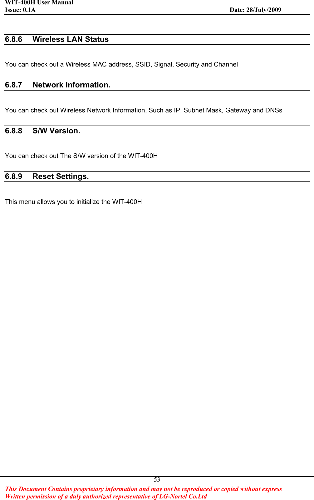 WIT-400H User Manual Issue: 0.1A                         Date: 28/July/2009This Document Contains proprietary information and may not be reproduced or copied without express   Written permission of a duly authorized representative of LG-Nortel Co.Ltd 536.8.6  Wireless LAN StatusYou can check out a Wireless MAC address, SSID, Signal, Security and Channel 6.8.7 Network Information.You can check out Wireless Network Information, Such as IP, Subnet Mask, Gateway and DNSs 6.8.8 S/W Version.You can check out The S/W version of the WIT-400H6.8.9 Reset Settings.This menu allows you to initialize the WIT-400H