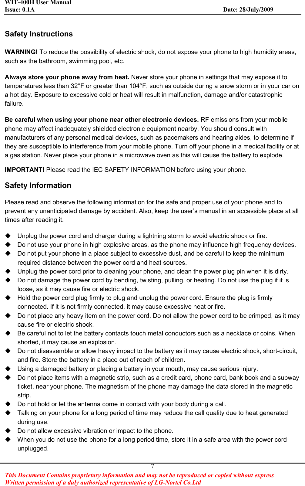 WIT-400H User Manual Issue: 0.1A                         Date: 28/July/2009This Document Contains proprietary information and may not be reproduced or copied without express   Written permission of a duly authorized representative of LG-Nortel Co.Ltd 7Safety Instructions WARNING! To reduce the possibility of electric shock, do not expose your phone to high humidity areas, such as the bathroom, swimming pool, etc. Always store your phone away from heat. Never store your phone in settings that may expose it to temperatures less than 32°F or greater than 104°F, such as outside during a snow storm or in your car on a hot day. Exposure to excessive cold or heat will result in malfunction, damage and/or catastrophic failure.Be careful when using your phone near other electronic devices. RF emissions from your mobile phone may affect inadequately shielded electronic equipment nearby. You should consult with manufacturers of any personal medical devices, such as pacemakers and hearing aides, to determine if they are susceptible to interference from your mobile phone. Turn off your phone in a medical facility or at a gas station. Never place your phone in a microwave oven as this will cause the battery to explode. IMPORTANT! Please read the IEC SAFETY INFORMATION before using your phone. Safety Information Please read and observe the following information for the safe and proper use of your phone and to prevent any unanticipated damage by accident. Also, keep the user’s manual in an accessible place at all times after reading it.   Unplug the power cord and charger during a lightning storm to avoid electric shock or fire.   Do not use your phone in high explosive areas, as the phone may influence high frequency devices.   Do not put your phone in a place subject to excessive dust, and be careful to keep the minimum required distance between the power cord and heat sources.   Unplug the power cord prior to cleaning your phone, and clean the power plug pin when it is dirty.   Do not damage the power cord by bending, twisting, pulling, or heating. Do not use the plug if it is loose, as it may cause fire or electric shock.   Hold the power cord plug firmly to plug and unplug the power cord. Ensure the plug is firmly connected. If it is not firmly connected, it may cause excessive heat or fire.   Do not place any heavy item on the power cord. Do not allow the power cord to be crimped, as it may cause fire or electric shock.   Be careful not to let the battery contacts touch metal conductors such as a necklace or coins. When shorted, it may cause an explosion.   Do not disassemble or allow heavy impact to the battery as it may cause electric shock, short-circuit, and fire. Store the battery in a place out of reach of children.   Using a damaged battery or placing a battery in your mouth, may cause serious injury.   Do not place items with a magnetic strip, such as a credit card, phone card, bank book and a subway ticket, near your phone. The magnetism of the phone may damage the data stored in the magnetic strip.   Do not hold or let the antenna come in contact with your body during a call.   Talking on your phone for a long period of time may reduce the call quality due to heat generated during use.   Do not allow excessive vibration or impact to the phone.   When you do not use the phone for a long period time, store it in a safe area with the power cord unplugged. 