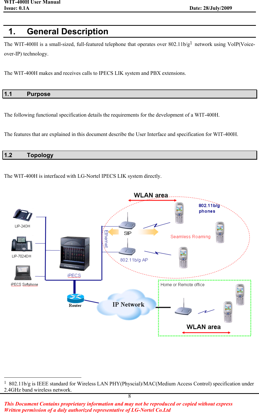 WIT-400H User Manual Issue: 0.1A                         Date: 28/July/2009This Document Contains proprietary information and may not be reproduced or copied without express   Written permission of a duly authorized representative of LG-Nortel Co.Ltd 8 1.  General Description The WIT-400H is a small-sized, full-featured telephone that operates over 802.11b/gڌ  network using VoIP(Voice-over-IP) technology.   The WIT-400H makes and receives calls to IPECS LIK system and PBX extensions.   1.1 Purpose The following functional specification details the requirements for the development of a WIT-400H.The features that are explained in this document describe the User Interface and specification for WIT-400H.   1.2 Topology The WIT-400H is interfaced with LG-Nortel IPECS LIK system directly.                                                           1  802.11b/g is IEEE standard for Wireless LAN PHY(Physcial)/MAC(Medium Access Control) specification under 2.4GHz band wireless network. 