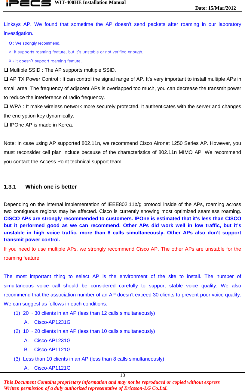 WIT-400HE Installation Manual       Date: 15/M ar/2012   This Document Contains proprietary information and may not be reproduced or copied without express   Written permission of a duly authorized representative of Ericsson-LG Co.Ltd.   10Linksys AP. We found that sometime the AP doesn’t send packets after roaming in our laboratory investigation. O : We strongly recommend. ∆: It supports roaming feature, but it’s unstable or not verified enough. X : It doesn’t support roaming feature.  Multiple SSID : The AP supports multiple SSID.  AP TX Power Control : It can control the signal range of AP. It’s very important to install multiple APs in small area. The frequency of adjacent APs is overlapped too much, you can decrease the transmit power to reduce the interference of radio frequency.  WPA : It make wireless network more securely protected. It authenticates with the server and changes the encryption key dynamically.  IPOne AP is made in Korea.  Note: In case using AP supported 802.11n, we recommend Cisco Aironet 1250 Series AP. However, you must reconsider cell plan include because of the characteristics of 802.11n MIMO AP. We recommend you contact the Access Point technical support team     1.3.1  Which one is better    Depending on the internal implementation of IEEE802.11b/g protocol inside of the APs, roaming across two contiguous regions may be affected. Cisco is currently showing most optimized seamless roaming. CISCO APs are strongly recommended to customers. IPOne is estimated that it’s less than CISCO but it performed good as we can recommend. Other APs did work well in low traffic, but it’s unstable in high voice traffic, more than 8 calls simultaneously. Other APs also don’t support transmit power control. If you need to use multiple APs, we strongly recommend Cisco AP. The other APs are unstable for the roaming feature.  The most important thing to select AP is the environment of the site to install. The number of simultaneous voice call should be considered carefully to support stable voice quality. We also recommend that the association number of an AP doesn’t exceed 30 clients to prevent poor voice quality. We can suggest as follows in each conditions. (1)  20 ~ 30 clients in an AP (less than 12 calls simultaneously) A. Cisco-AP1231G (2)  10 ~ 20 clients in an AP (less than 10 calls simultaneously) A. Cisco-AP1231G B. Cisco-AP1121G (3)  Less than 10 clients in an AP (less than 8 calls simultaneously) A. Cisco-AP1121G 