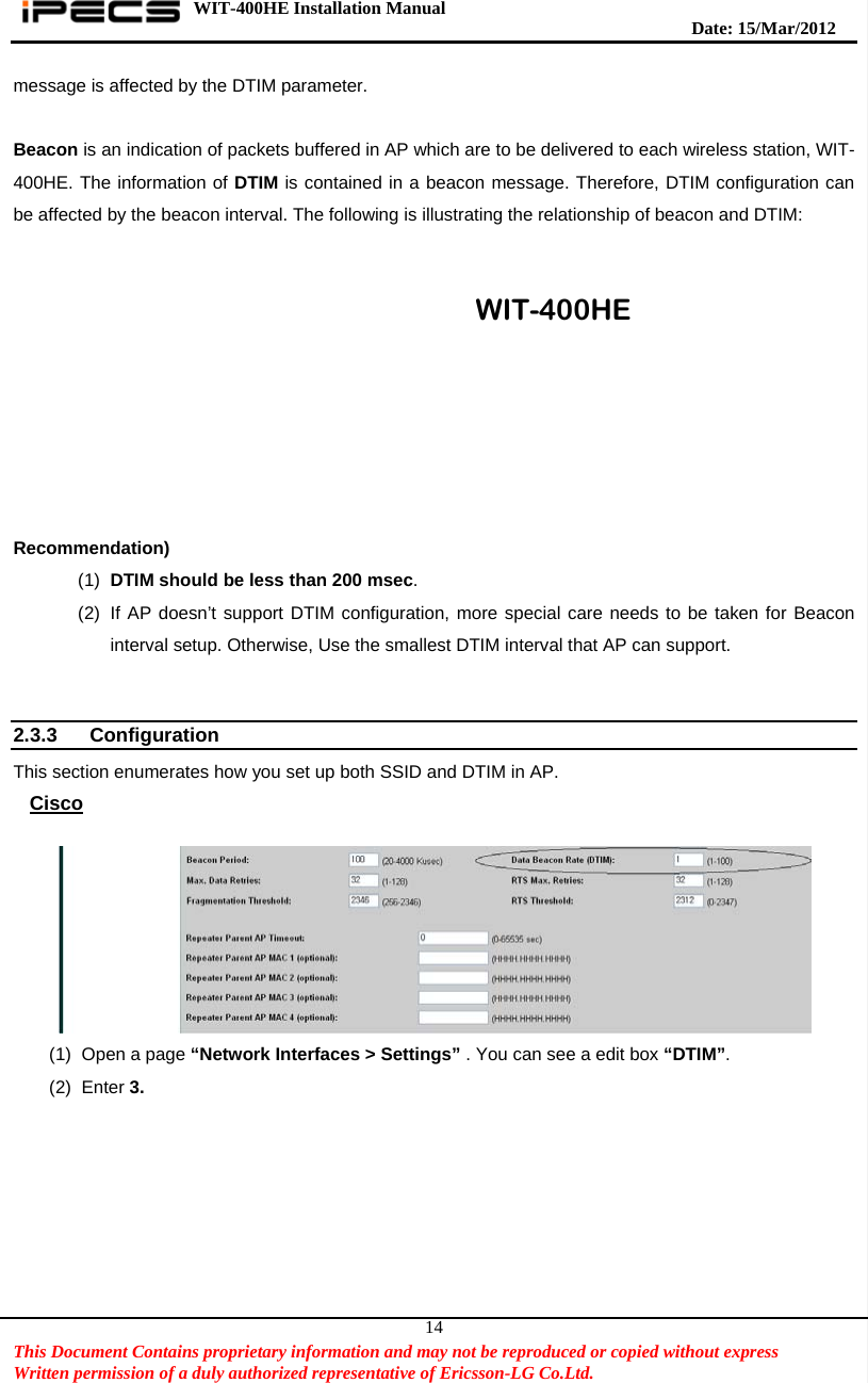 WIT-400HE Installation Manual       Date: 15/M ar/2012   This Document Contains proprietary information and may not be reproduced or copied without express   Written permission of a duly authorized representative of Ericsson-LG Co.Ltd.   14message is affected by the DTIM parameter.    Beacon is an indication of packets buffered in AP which are to be delivered to each wireless station, WIT-400HE. The information of DTIM is contained in a beacon message. Therefore, DTIM configuration can be affected by the beacon interval. The following is illustrating the relationship of beacon and DTIM:    Recommendation) (1)  DTIM should be less than 200 msec. (2)  If AP doesn’t support DTIM configuration, more special care needs to be taken for Beacon interval setup. Otherwise, Use the smallest DTIM interval that AP can support.   2.3.3 Configuration  This section enumerates how you set up both SSID and DTIM in AP. Cisco   (1)  Open a page “Network Interfaces &gt; Settings” . You can see a edit box “DTIM”.  (2) Enter 3.   WIT-400HE 