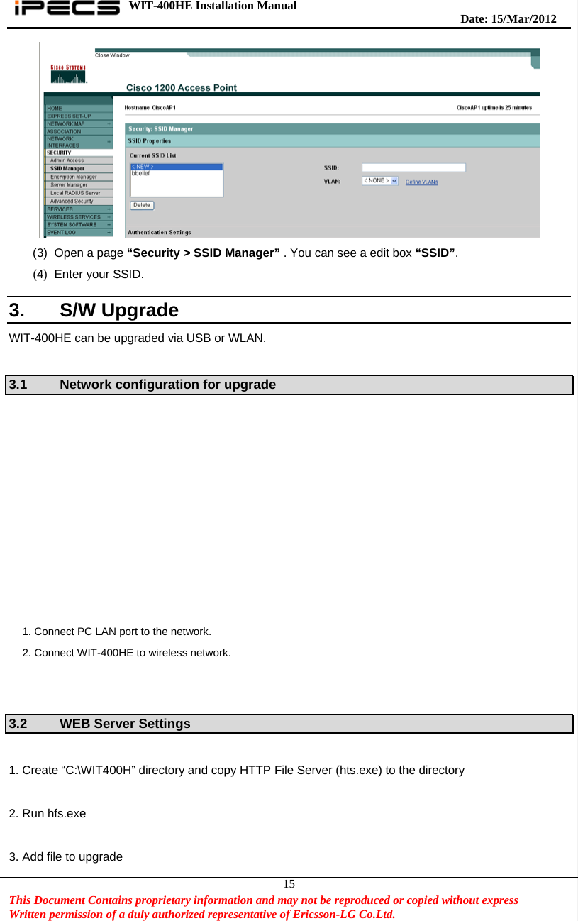 WIT-400HE Installation Manual       Date: 15/M ar/2012   This Document Contains proprietary information and may not be reproduced or copied without express   Written permission of a duly authorized representative of Ericsson-LG Co.Ltd.   15 (3)  Open a page “Security &gt; SSID Manager” . You can see a edit box “SSID”.  (4) Enter your SSID.  3. S/W Upgrade WIT-400HE can be upgraded via USB or WLAN.  3.1  Network configuration for upgrade    3.2 WEB Server Settings  1. Create “C:\WIT400H” directory and copy HTTP File Server (hts.exe) to the directory  2. Run hfs.exe  3. Add file to upgrade 1. Connect PC LAN port to the network. 2. Connect WIT-400HE to wireless network. 