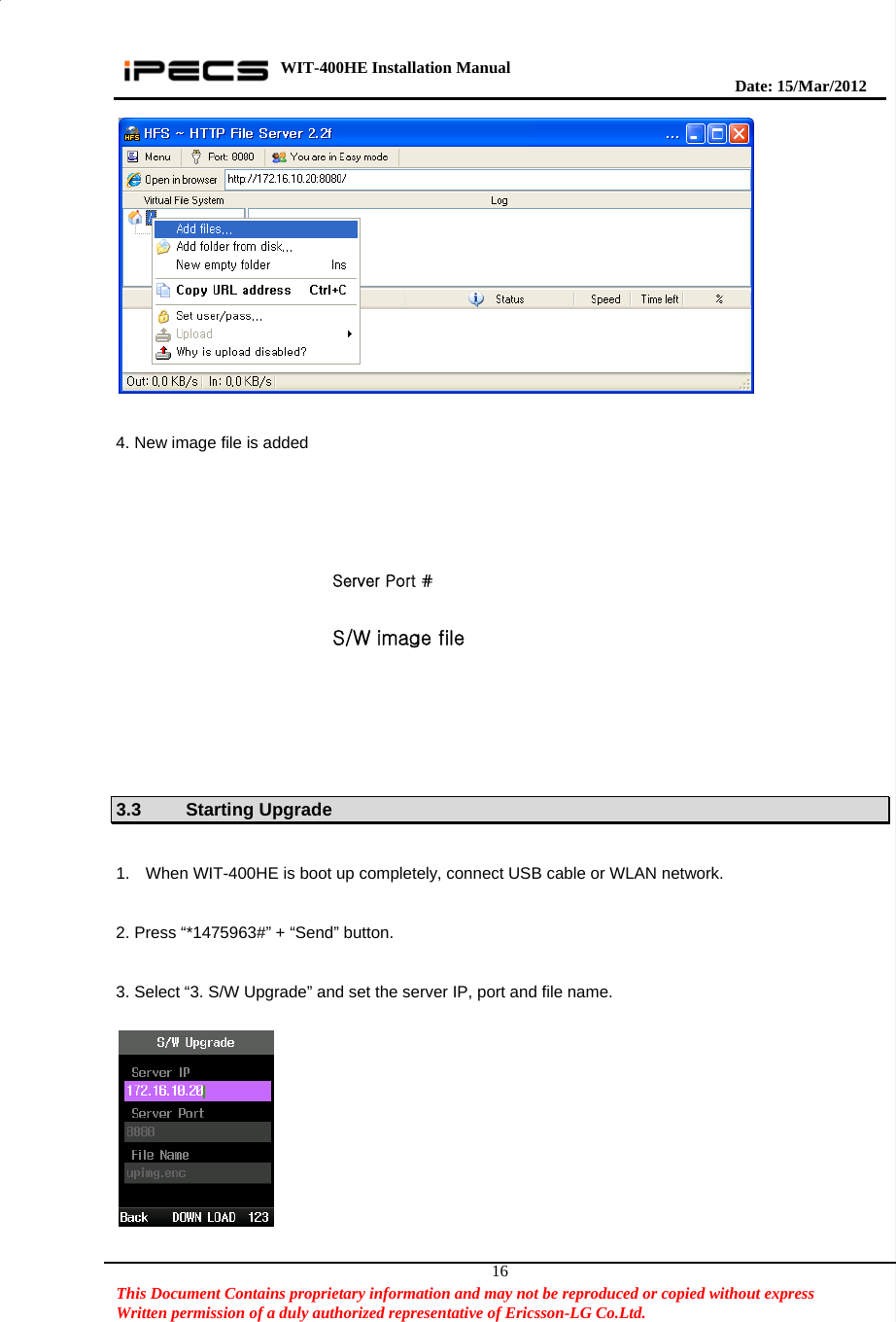 WIT-400HE Installation Manual       Date: 15/M ar/2012   This Document Contains proprietary information and may not be reproduced or copied without express   Written permission of a duly authorized representative of Ericsson-LG Co.Ltd.   16  4. New image file is added    3.3 Starting Upgrade  1.  When WIT-400HE is boot up completely, connect USB cable or WLAN network.  2. Press “*1475963#” + “Send” button.  3. Select “3. S/W Upgrade” and set the server IP, port and file name.    Server Port # S/W image file 