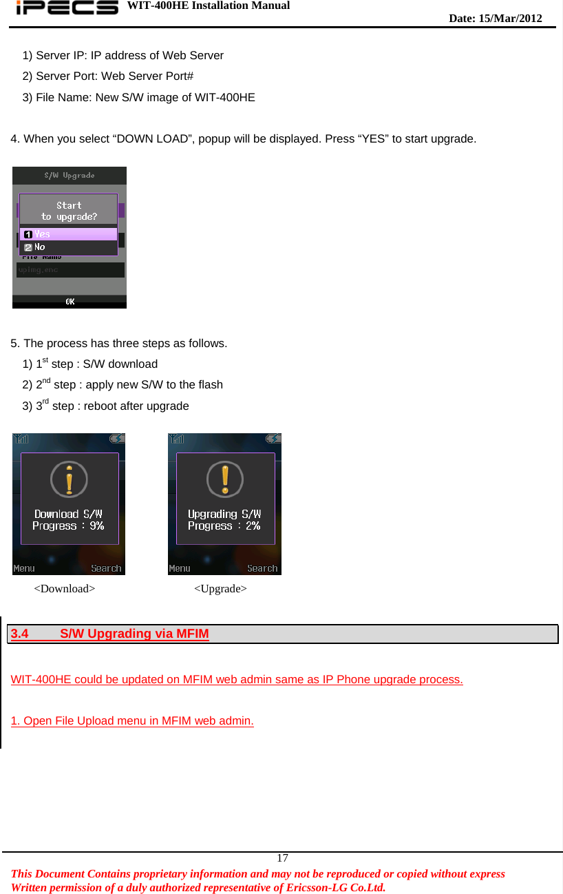WIT-400HE Installation Manual       Date: 15/M ar/2012   This Document Contains proprietary information and may not be reproduced or copied without express   Written permission of a duly authorized representative of Ericsson-LG Co.Ltd.   171) Server IP: IP address of Web Server 2) Server Port: Web Server Port# 3) File Name: New S/W image of WIT-400HE  4. When you select “DOWN LOAD”, popup will be displayed. Press “YES” to start upgrade.    5. The process has three steps as follows.   1) 1st step : S/W download 2) 2nd step : apply new S/W to the flash 3) 3rd step : reboot after upgrade               &lt;Download&gt;                 &lt;Upgrade&gt;  3.4  S/W Upgrading via MFIM  WIT-400HE could be updated on MFIM web admin same as IP Phone upgrade process.  1. Open File Upload menu in MFIM web admin.  