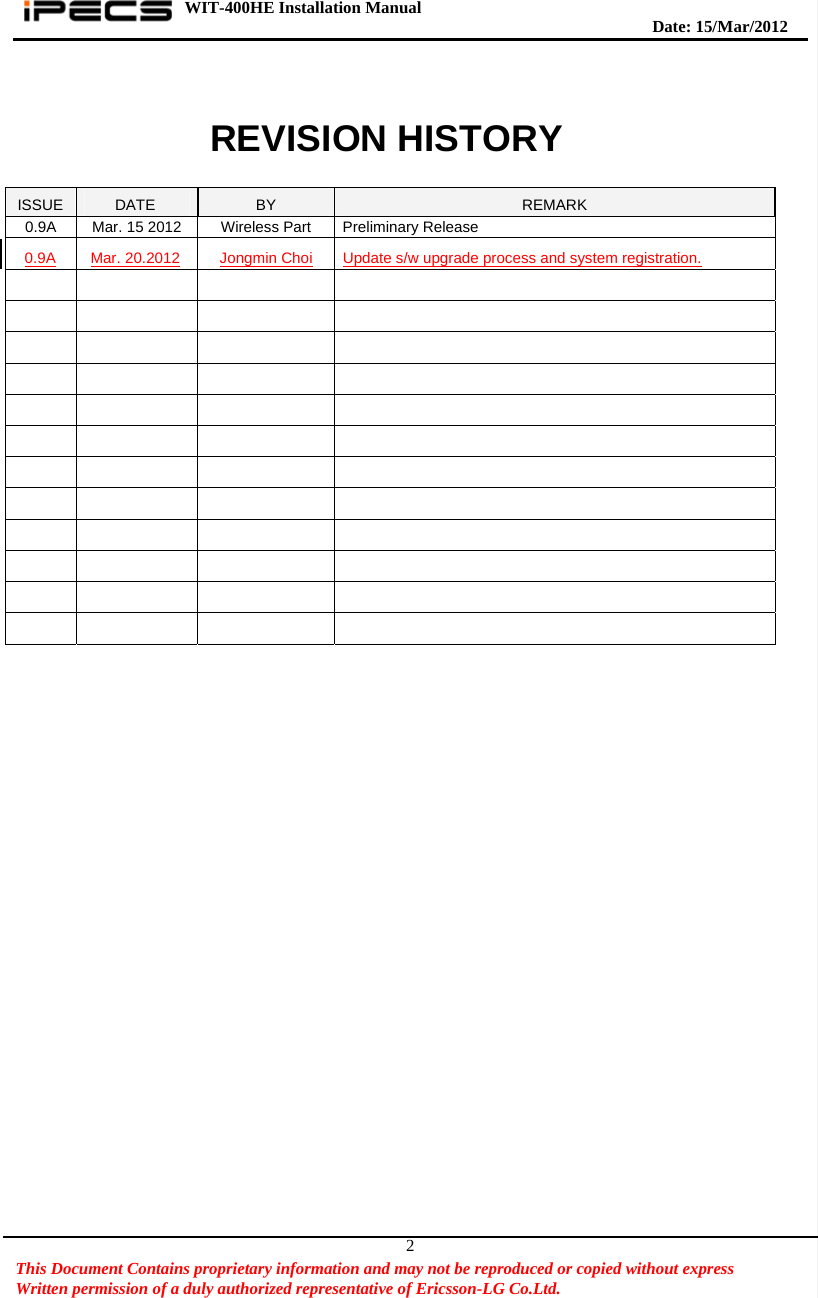 WIT-400HE Installation Manual       Date: 15/M ar/2012   This Document Contains proprietary information and may not be reproduced or copied without express   Written permission of a duly authorized representative of Ericsson-LG Co.Ltd.   2  REVISION HISTORY  ISSUE  DATE  BY  REMARK 0.9A  Mar. 15 2012  Wireless Part  Preliminary Release 0.9A Mar. 20.2012 Jongmin Choi Update s/w upgrade process and system registration.                                                                