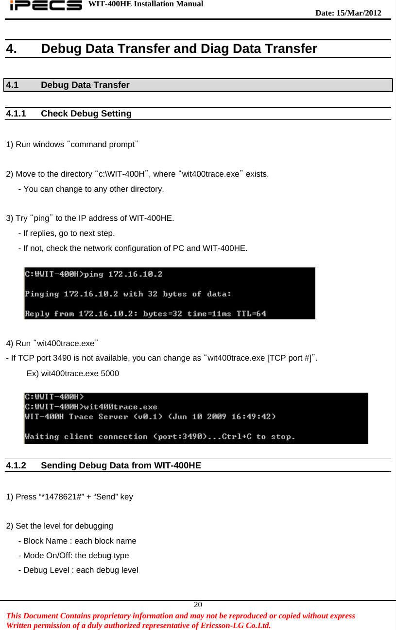 WIT-400HE Installation Manual       Date: 15/M ar/2012   This Document Contains proprietary information and may not be reproduced or copied without express   Written permission of a duly authorized representative of Ericsson-LG Co.Ltd.   204.  Debug Data Transfer and Diag Data Transfer  4.1    Debug Data Transfer  4.1.1 Check Debug Setting    1) Run windows “command prompt”   2) Move to the directory “c:\WIT-400H”, where “wit400trace.exe” exists.       - You can change to any other directory.  3) Try “ping” to the IP address of WIT-400HE.       - If replies, go to next step.       - If not, check the network configuration of PC and WIT-400HE.    4) Run “wit400trace.exe” - If TCP port 3490 is not available, you can change as “wit400trace.exe [TCP port #]”.      Ex) wit400trace.exe 5000    4.1.2  Sending Debug Data from WIT-400HE      1) Press “*1478621#” + “Send” key  2) Set the level for debugging       - Block Name : each block name - Mode On/Off: the debug type       - Debug Level : each debug level  