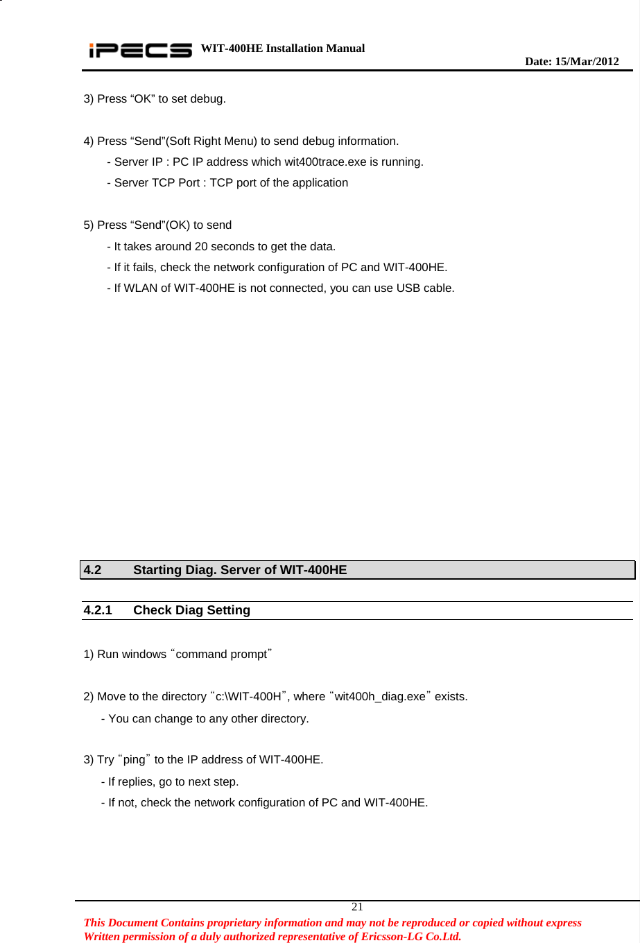 WIT-400HE Installation Manual       Date: 15/M ar/2012   This Document Contains proprietary information and may not be reproduced or copied without express   Written permission of a duly authorized representative of Ericsson-LG Co.Ltd.   213) Press “OK” to set debug.  4) Press “Send”(Soft Right Menu) to send debug information.         - Server IP : PC IP address which wit400trace.exe is running.       - Server TCP Port : TCP port of the application  5) Press “Send”(OK) to send         - It takes around 20 seconds to get the data.         - If it fails, check the network configuration of PC and WIT-400HE.         - If WLAN of WIT-400HE is not connected, you can use USB cable.     4.2  Starting Diag. Server of WIT-400HE  4.2.1 Check Diag Setting    1) Run windows “command prompt”   2) Move to the directory “c:\WIT-400H”, where “wit400h_diag.exe” exists.       - You can change to any other directory.  3) Try “ping” to the IP address of WIT-400HE.       - If replies, go to next step.       - If not, check the network configuration of PC and WIT-400HE.  