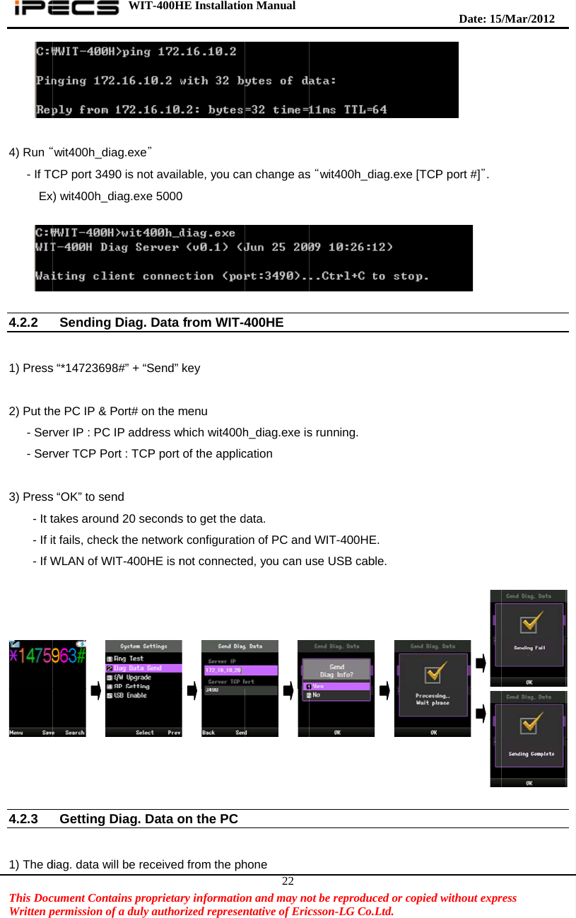    This DocWritten p 4) Run “   - If TC     Ex  4.2.2  1) Press 2) Put th   - Ser   - Ser 3) Press    - It t    - If i    - If W  4.2.3  1) The dcument Contapermission of “wit400h_diaCP port 3490x) wit400h_diSending Ds “*14723698he PC IP &amp; Prver IP : PC Irver TCP Pors “OK” to sentakes aroundt fails, checkWLAN of WITGetting Ddiag. data wilWIT-400Hains proprietarfa duly authorag.exe” 0 is not availag.exe 5000Diag. Data 8#” + “Send” Port# on the mP address wrt : TCP port nd d 20 secondsk the networkT-400HE is nDiag. Data ol be receivedHE Installatiory informatiorized represenable, you ca0 from WIT-4key menu which wit400hof the applics to get the dk configurationot connecteon the PC d from the phon Manual  on and may nontative of Eric22an change as400HE   h_diag.exe iscation data. on of PC anded, you can uhone ot be reproduccsson-LG Co.s “wit400h_ds running. d WIT-400HEuse USB cabced or copied.Ltd.   diag.exe [TCPE. ble.   Date: 15d without expr P port #]”.  /M ar/2012 ress   