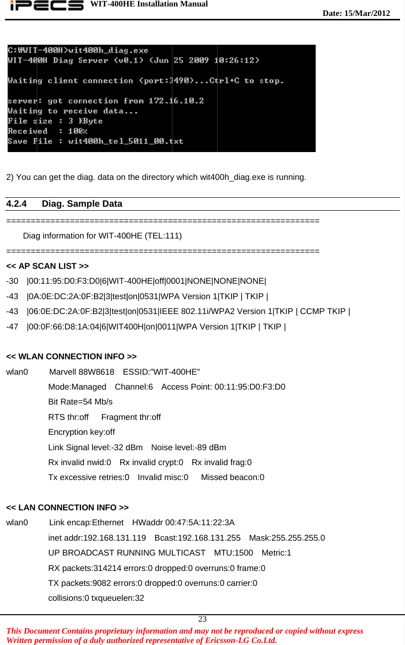    This DocWritten p  2) You c 4.2.4 =======    Diag=======&lt;&lt; AP S-30  |00-43  |0A-43  |06-47  |00 &lt;&lt; WLAwlan0                                                            &lt;&lt; LAN wlan0                                           cument Contapermission of can get the dDiag. Sam==========g information==========SCAN LIST &gt;0:11:95:D0:FA:0E:DC:2A:06:0E:DC:2A:00:0F:66:D8:1AN CONNEC  Marvell 8  Mode:Ma  Bit Rate=  RTS thr:o  Encryptio  Link Sign  Rx invalid  Tx excessCONNECTI  Link enca  inet addr:  UP BROA  RX packe  TX packe  collisionsWIT-400Hains proprietarfa duly authoriag. data on mple Data ==========n for WIT-400==========&gt;&gt; 3:D0|6|WIT-40F:B2|3|test|0F:B2|3|test|A:04|6|WIT4TION INFO 88W8618  Eanaged  Cha=54 Mb/s    off   Fragmeon key:off nal level:-32 dd nwid:0  Rxsive retries:0ON INFO &gt;&gt;ap:Ethernet :192.168.131ADCAST RUets:314214 eets:9082 erro:0 txqueueleHE Installatiory informatiorized representhe directory==========0HE (TEL:11==========400HE|off|00|on|0531|WPon|0531|IEE400H|on|001&gt;&gt; ESSID:&quot;WIT-4annel:6  Accent thr:off dBm  Noisex invalid cryp0  Invalid mi&gt;  HWaddr 001.119  BcasUNNING MULerrors:0 dropors:0 droppeden:32  on Manual  on and may nontative of Eric23y which wit40===========11) ===========001|NONE|NPA Version 1EE 802.11i/W1|WPA Vers400HE&quot;   cess Point: 0e level:-89 dBpt:0  Rx invaisc:0   Miss0:47:5A:11:2st:192.168.13LTICAST  Mped:0 overrud:0 overrunsot be reproduccsson-LG Co.00h_diag.exe====================NONE|NONE|TKIP | TKIPWPA2 Versionion 1|TKIP | 00:11:95:D0:Bm alid frag:0 sed beacon:02:3A   31.255  MasMTU:1500  Muns:0 frame:0:0 carrier:0ced or copied.Ltd.   e is running.====================E| P | n 1|TKIP | CCTKIP | F3:D0    0 sk:255.255.2Metric:1 0   Date: 15d without expr === === CMP TKIP |255.0 /M ar/2012 ress  